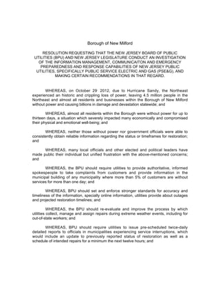 Borough of New Milford

     RESOLUTION REQUESTING THAT THE NEW JERSEY BOARD OF PUBLIC
 UTILITIES (BPU) AND NEW JERSEY LEGISLATURE CONDUCT AN INVESTIGATION
   OF THE INFORMATION MANAGEMENT, COMMUNICAITON AND EMERGENCY
    PREPAREDNESS AND RESPONSE CAPABILITIES OF NEW JERSEY PUBLIC
  UTILITIES, SPECIFICALLY PUBLIC SERVICE ELECTRIC AND GAS (PSE&G), AND
            MAKING CERTAIN RECOMMENDATIONS IN THAT REGARD.


        WHEREAS, on October 29, 2012, due to Hurricane Sandy, the Northeast
experienced an historic and crippling loss of power, leaving 4.5 million people in the
Northeast and almost all residents and businesses within the Borough of New Milford
without power and causing billions in damage and devastation statewide; and

        WHEREAS, almost all residents within the Borough were without power for up to
thirteen days, a situation which severely impacted many economically and compromised
their physical and emotional well-being; and

       WHEREAS, neither those without power nor government officials were able to
consistently obtain reliable information regarding the status or timeframes for restoration;
and

      WHEREAS, many local officials and other elected and political leaders have
made public their individual but unified frustration with the above-mentioned concerns;
and

       WHEREAS, the BPU should require utilities to provide authoritative, informed
spokespeople to take complaints from customers and provide information in the
municipal building of any municipality where more than 5% of customers are without
services for more than one day; and

        WHEREAS, BPU should set and enforce stronger standards for accuracy and
timeliness of the information, specially online information, utilities provide about outages
and projected restoration timelines; and

          WHEREAS, the BPU should re-evaluate and improve the process by which
utilities collect, manage and assign repairs during extreme weather events, including for
out-of-state workers; and

       WHEREAS, BPU should require utilities to issue pre-scheduled twice-daily
detailed reports to officials in municipalities experiencing service interruptions, which
would include an update to previously reported status of restoration as well as a
schedule of intended repairs for a minimum the next twelve hours; and
 
