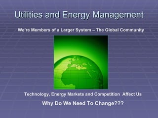 Utilities and Energy Management We’re Members of a Larger System – The Global Community Technology, Energy Markets and Competition  Affect Us Why Do We Need To Change??? 