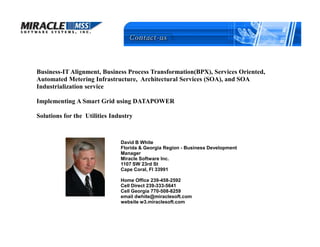 Business-IT Alignment, Business Process Transformation(BPX), Services Oriented,
Automated Metering Infrastructure, Architectural Services (SOA), and SOA
Industrialization service

Implementing A Smart Grid using DATAPOWER

Solutions for the Utilities Industry



                               David B White
                               Florida & Georgia Region - Business Development
                               Manager
                               Miracle Software Inc.
                               1107 SW 23rd St
                               Cape Coral, Fl 33991

                               Home Office 239-458-2592
                               Cell Direct 239-333-5641
                               Cell Georgia 770-508-8259
                               email dwhite@miraclesoft.com
                               website w3.miraclesoft.com
 