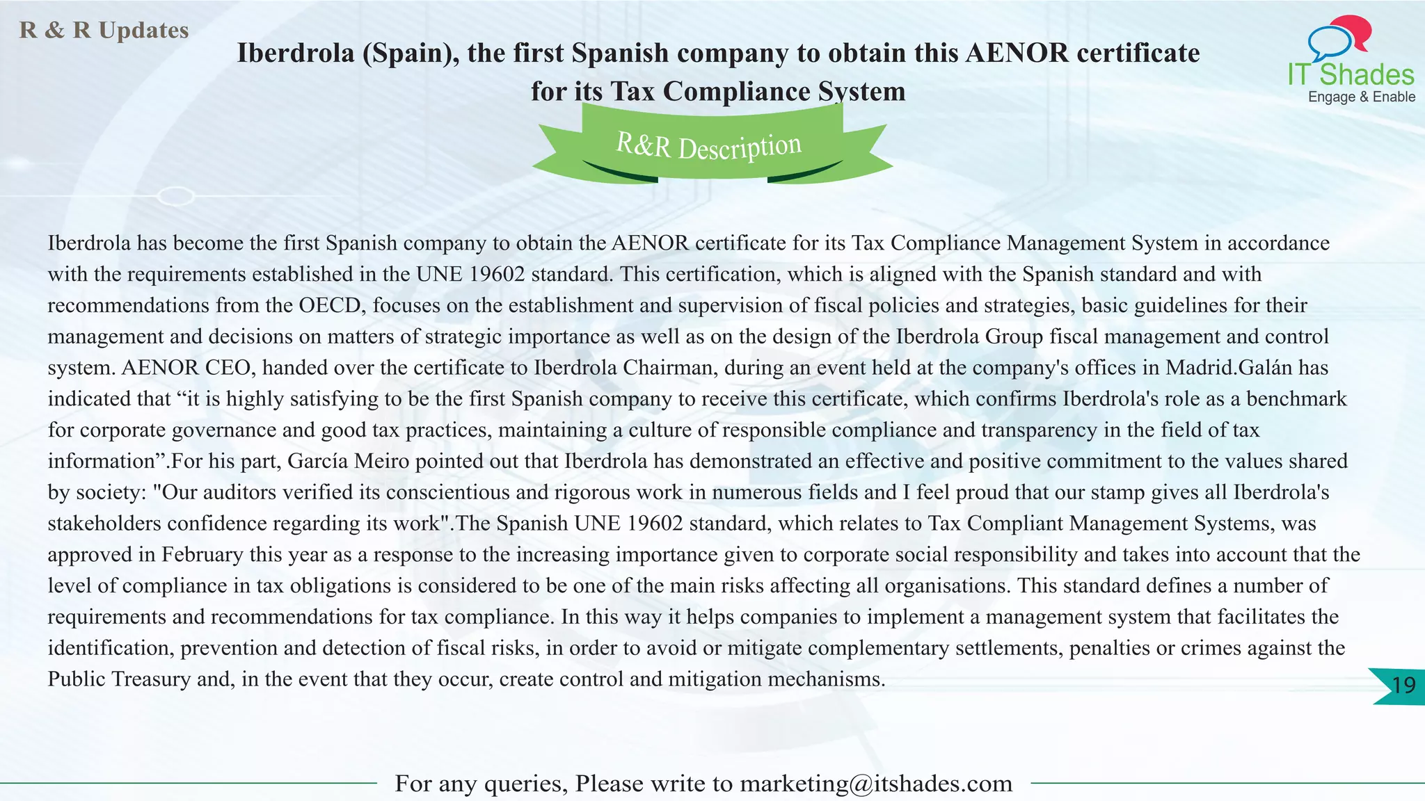 R & R Updates
IT Shades
Engage & Enable
Iberdrola (Spain), the first Spanish company to obtain this AENOR certificate
for its Tax Compliance System
For any queries, Please write to marketing@itshades.com
19
Iberdrola has become the first Spanish company to obtain the AENOR certificate for its Tax Compliance Management System in accordance
with the requirements established in the UNE 19602 standard. This certification, which is aligned with the Spanish standard and with
recommendations from the OECD, focuses on the establishment and supervision of fiscal policies and strategies, basic guidelines for their
management and decisions on matters of strategic importance as well as on the design of the Iberdrola Group fiscal management and control
system. AENOR CEO, handed over the certificate to Iberdrola Chairman, during an event held at the company's offices in Madrid.Galán has
indicated that “it is highly satisfying to be the first Spanish company to receive this certificate, which confirms Iberdrola's role as a benchmark
for corporate governance and good tax practices, maintaining a culture of responsible compliance and transparency in the field of tax
information”.For his part, García Meiro pointed out that Iberdrola has demonstrated an effective and positive commitment to the values shared
by society: "Our auditors verified its conscientious and rigorous work in numerous fields and I feel proud that our stamp gives all Iberdrola's
stakeholders confidence regarding its work".The Spanish UNE 19602 standard, which relates to Tax Compliant Management Systems, was
approved in February this year as a response to the increasing importance given to corporate social responsibility and takes into account that the
level of compliance in tax obligations is considered to be one of the main risks affecting all organisations. This standard defines a number of
requirements and recommendations for tax compliance. In this way it helps companies to implement a management system that facilitates the
identification, prevention and detection of fiscal risks, in order to avoid or mitigate complementary settlements, penalties or crimes against the
Public Treasury and, in the event that they occur, create control and mitigation mechanisms.
R&R Description
 