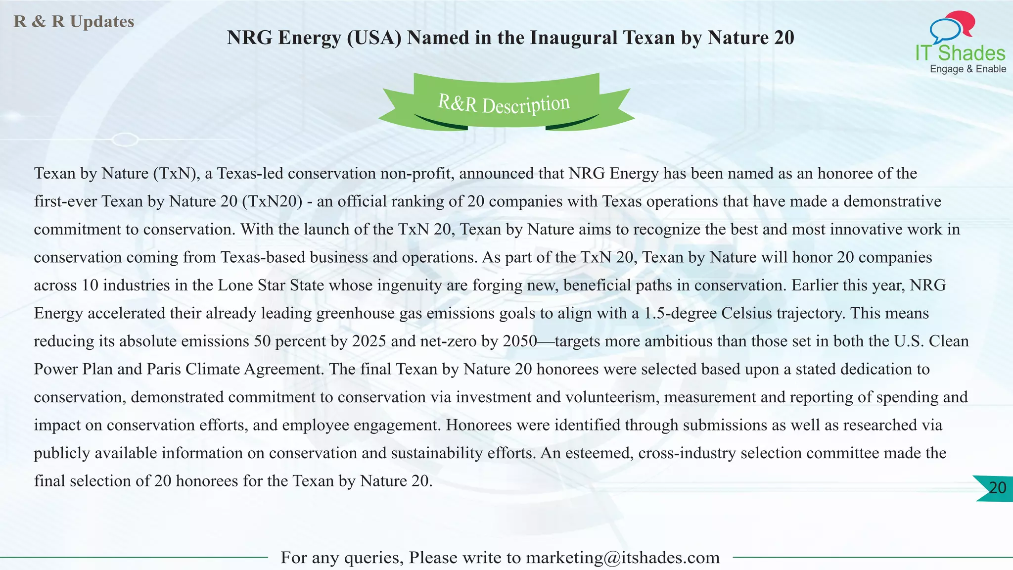 R & R Updates
IT Shades
Engage & Enable
NRG Energy (USA) Named in the Inaugural Texan by Nature 20
For any queries, Please write to marketing@itshades.com
20
Texan by Nature (TxN), a Texas-led conservation non-profit, announced that NRG Energy has been named as an honoree of the
first-ever Texan by Nature 20 (TxN20) - an official ranking of 20 companies with Texas operations that have made a demonstrative
commitment to conservation. With the launch of the TxN 20, Texan by Nature aims to recognize the best and most innovative work in
conservation coming from Texas-based business and operations. As part of the TxN 20, Texan by Nature will honor 20 companies
across 10 industries in the Lone Star State whose ingenuity are forging new, beneficial paths in conservation. Earlier this year, NRG
Energy accelerated their already leading greenhouse gas emissions goals to align with a 1.5-degree Celsius trajectory. This means
reducing its absolute emissions 50 percent by 2025 and net-zero by 2050—targets more ambitious than those set in both the U.S. Clean
Power Plan and Paris Climate Agreement. The final Texan by Nature 20 honorees were selected based upon a stated dedication to
conservation, demonstrated commitment to conservation via investment and volunteerism, measurement and reporting of spending and
impact on conservation efforts, and employee engagement. Honorees were identified through submissions as well as researched via
publicly available information on conservation and sustainability efforts. An esteemed, cross-industry selection committee made the
final selection of 20 honorees for the Texan by Nature 20.
R&R Description
 