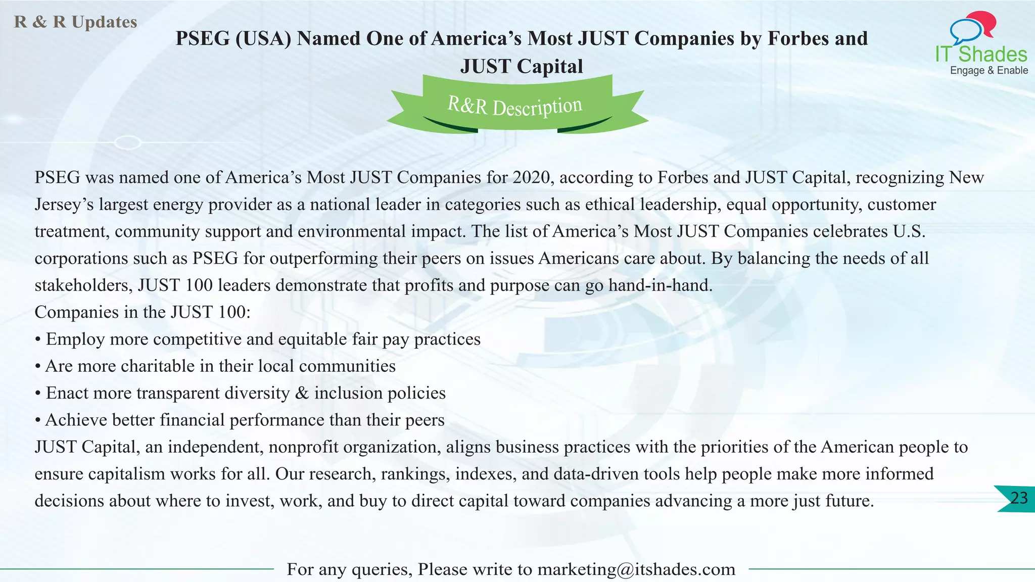 R & R Updates
IT Shades
Engage & Enable
PSEG (USA) Named One of America’s Most JUST Companies by Forbes and
JUST Capital
For any queries, Please write to marketing@itshades.com
23
PSEG was named one of America’s Most JUST Companies for 2020, according to Forbes and JUST Capital, recognizing New
Jersey’s largest energy provider as a national leader in categories such as ethical leadership, equal opportunity, customer
treatment, community support and environmental impact. The list of America’s Most JUST Companies celebrates U.S.
corporations such as PSEG for outperforming their peers on issues Americans care about. By balancing the needs of all
stakeholders, JUST 100 leaders demonstrate that profits and purpose can go hand-in-hand.
Companies in the JUST 100:
• Employ more competitive and equitable fair pay practices
• Are more charitable in their local communities
• Enact more transparent diversity & inclusion policies
• Achieve better financial performance than their peers
JUST Capital, an independent, nonprofit organization, aligns business practices with the priorities of the American people to
ensure capitalism works for all. Our research, rankings, indexes, and data-driven tools help people make more informed
decisions about where to invest, work, and buy to direct capital toward companies advancing a more just future.
R&R Description
 
