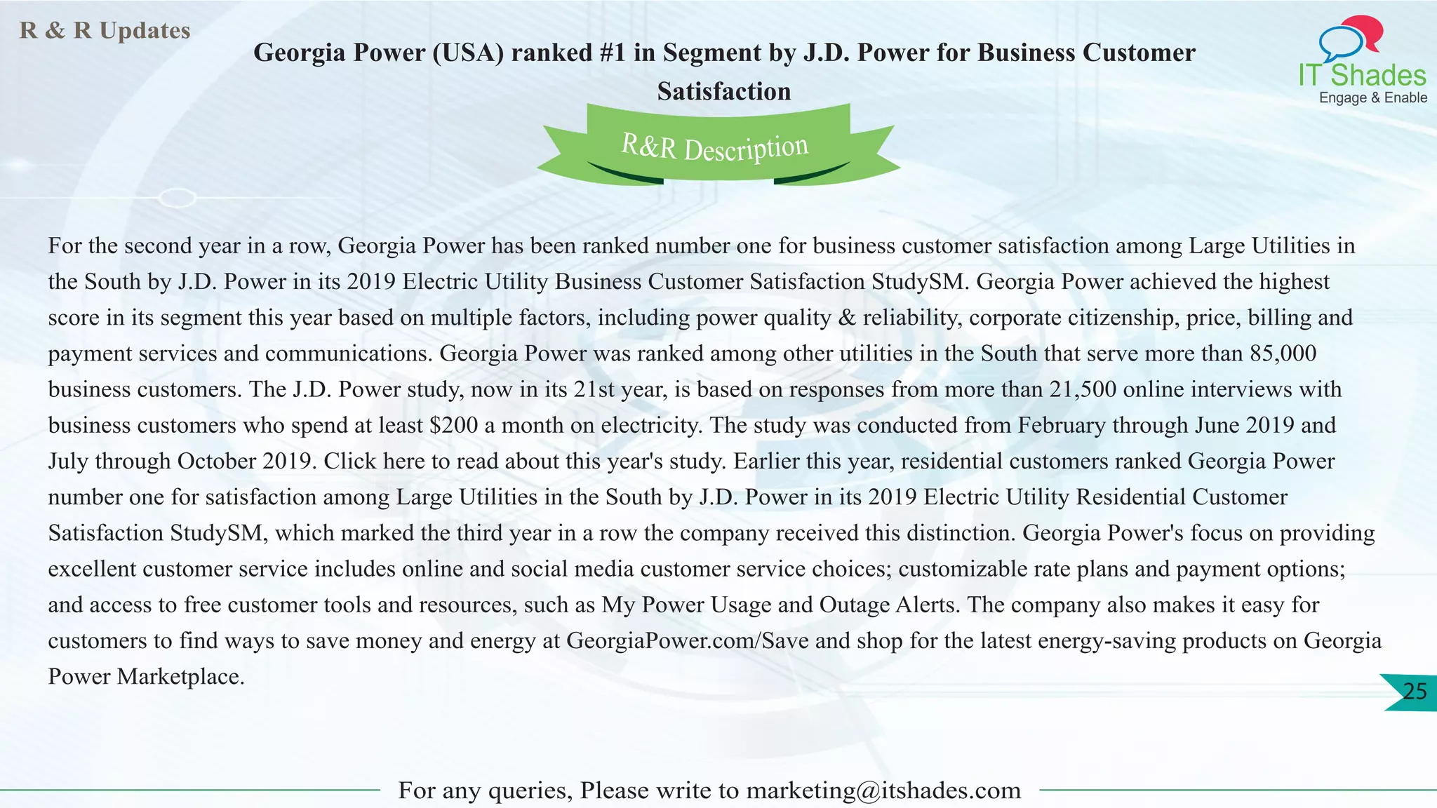 R & R Updates
IT Shades
Engage & Enable
Georgia Power (USA) ranked #1 in Segment by J.D. Power for Business Customer
Satisfaction
For any queries, Please write to marketing@itshades.com
25
For the second year in a row, Georgia Power has been ranked number one for business customer satisfaction among Large Utilities in
the South by J.D. Power in its 2019 Electric Utility Business Customer Satisfaction StudySM. Georgia Power achieved the highest
score in its segment this year based on multiple factors, including power quality & reliability, corporate citizenship, price, billing and
payment services and communications. Georgia Power was ranked among other utilities in the South that serve more than 85,000
business customers. The J.D. Power study, now in its 21st year, is based on responses from more than 21,500 online interviews with
business customers who spend at least $200 a month on electricity. The study was conducted from February through June 2019 and
July through October 2019. Click here to read about this year's study. Earlier this year, residential customers ranked Georgia Power
number one for satisfaction among Large Utilities in the South by J.D. Power in its 2019 Electric Utility Residential Customer
Satisfaction StudySM, which marked the third year in a row the company received this distinction. Georgia Power's focus on providing
excellent customer service includes online and social media customer service choices; customizable rate plans and payment options;
and access to free customer tools and resources, such as My Power Usage and Outage Alerts. The company also makes it easy for
customers to find ways to save money and energy at GeorgiaPower.com/Save and shop for the latest energy-saving products on Georgia
Power Marketplace.
R&R Description
 