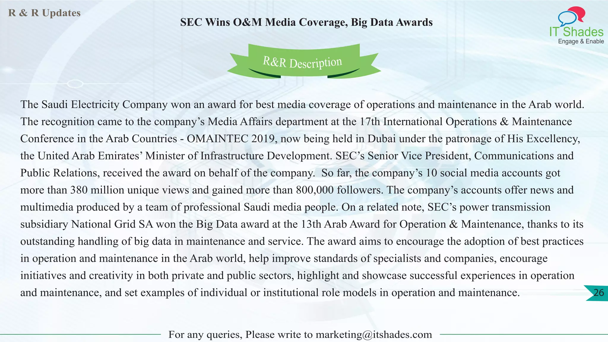 R & R Updates
IT Shades
Engage & Enable
SEC Wins O&M Media Coverage, Big Data Awards
For any queries, Please write to marketing@itshades.com
26
The Saudi Electricity Company won an award for best media coverage of operations and maintenance in the Arab world.
The recognition came to the company’s Media Affairs department at the 17th International Operations & Maintenance
Conference in the Arab Countries - OMAINTEC 2019, now being held in Dubai under the patronage of His Excellency,
the United Arab Emirates’ Minister of Infrastructure Development. SEC’s Senior Vice President, Communications and
Public Relations, received the award on behalf of the company. So far, the company’s 10 social media accounts got
more than 380 million unique views and gained more than 800,000 followers. The company’s accounts offer news and
multimedia produced by a team of professional Saudi media people. On a related note, SEC’s power transmission
subsidiary National Grid SA won the Big Data award at the 13th Arab Award for Operation & Maintenance, thanks to its
outstanding handling of big data in maintenance and service. The award aims to encourage the adoption of best practices
in operation and maintenance in the Arab world, help improve standards of specialists and companies, encourage
initiatives and creativity in both private and public sectors, highlight and showcase successful experiences in operation
and maintenance, and set examples of individual or institutional role models in operation and maintenance.
R&R Description
 