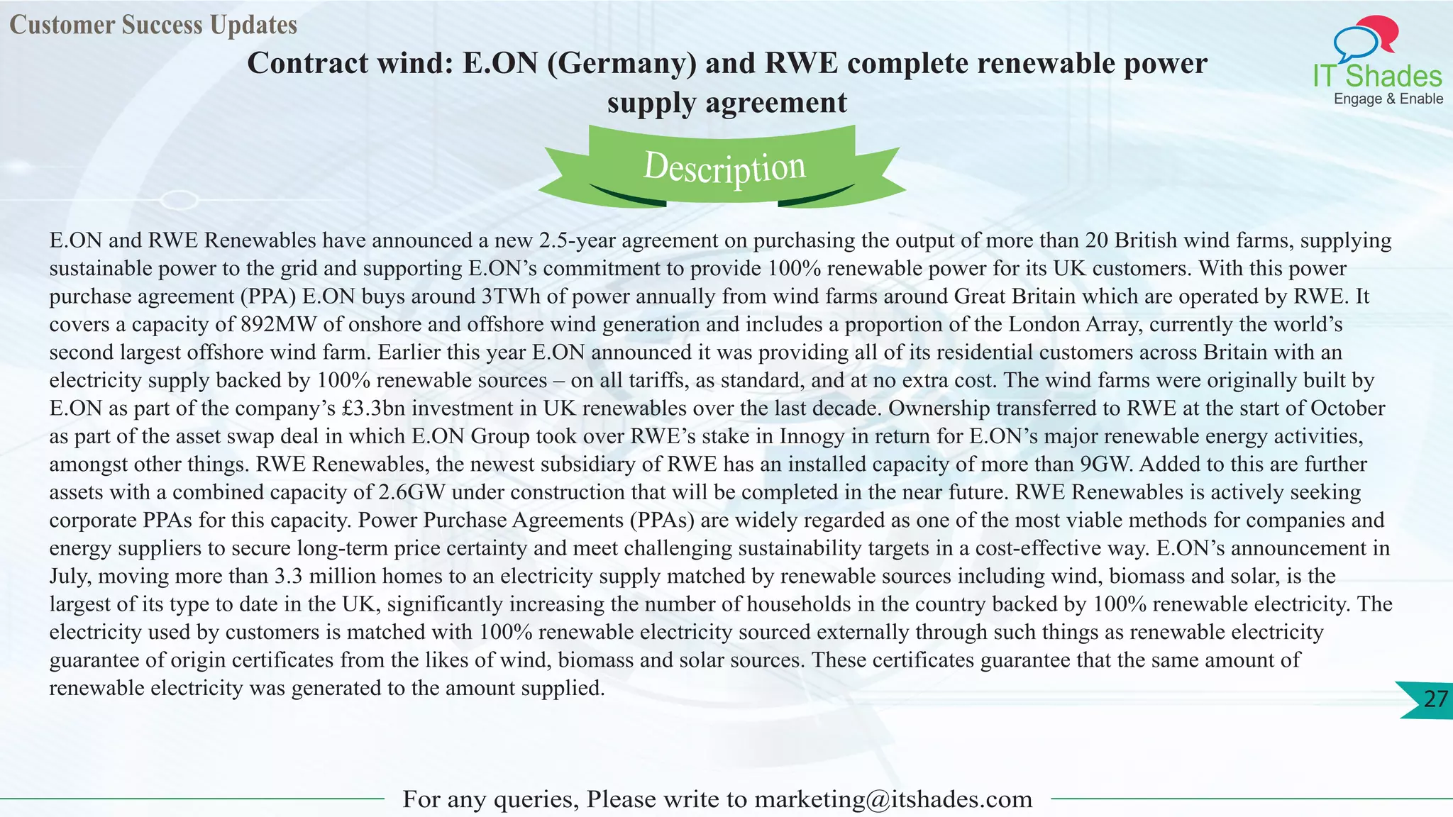 Customer Success Updates
IT Shades
Engage & Enable
Contract wind: E.ON (Germany) and RWE complete renewable power
supply agreement
For any queries, Please write to marketing@itshades.com
27
E.ON and RWE Renewables have announced a new 2.5-year agreement on purchasing the output of more than 20 British wind farms, supplying
sustainable power to the grid and supporting E.ON’s commitment to provide 100% renewable power for its UK customers. With this power
purchase agreement (PPA) E.ON buys around 3TWh of power annually from wind farms around Great Britain which are operated by RWE. It
covers a capacity of 892MW of onshore and offshore wind generation and includes a proportion of the London Array, currently the world’s
second largest offshore wind farm. Earlier this year E.ON announced it was providing all of its residential customers across Britain with an
electricity supply backed by 100% renewable sources – on all tariffs, as standard, and at no extra cost. The wind farms were originally built by
E.ON as part of the company’s £3.3bn investment in UK renewables over the last decade. Ownership transferred to RWE at the start of October
as part of the asset swap deal in which E.ON Group took over RWE’s stake in Innogy in return for E.ON’s major renewable energy activities,
amongst other things. RWE Renewables, the newest subsidiary of RWE has an installed capacity of more than 9GW. Added to this are further
assets with a combined capacity of 2.6GW under construction that will be completed in the near future. RWE Renewables is actively seeking
corporate PPAs for this capacity. Power Purchase Agreements (PPAs) are widely regarded as one of the most viable methods for companies and
energy suppliers to secure long-term price certainty and meet challenging sustainability targets in a cost-effective way. E.ON’s announcement in
July, moving more than 3.3 million homes to an electricity supply matched by renewable sources including wind, biomass and solar, is the
largest of its type to date in the UK, significantly increasing the number of households in the country backed by 100% renewable electricity. The
electricity used by customers is matched with 100% renewable electricity sourced externally through such things as renewable electricity
guarantee of origin certificates from the likes of wind, biomass and solar sources. These certificates guarantee that the same amount of
renewable electricity was generated to the amount supplied.
Description
 