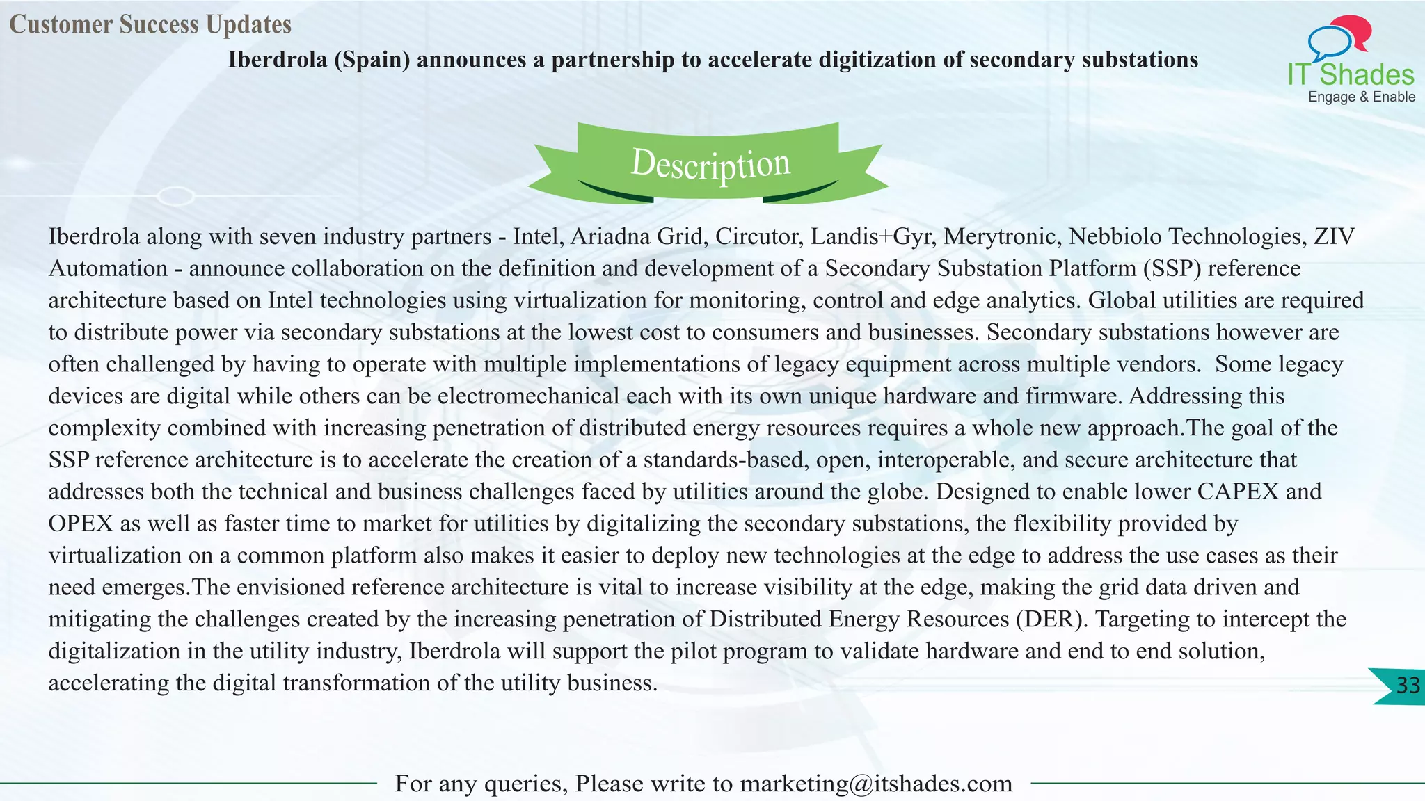 Customer Success Updates
IT Shades
Engage & Enable
Iberdrola (Spain) announces a partnership to accelerate digitization of secondary substations
For any queries, Please write to marketing@itshades.com
33
Iberdrola along with seven industry partners - Intel, Ariadna Grid, Circutor, Landis+Gyr, Merytronic, Nebbiolo Technologies, ZIV
Automation - announce collaboration on the definition and development of a Secondary Substation Platform (SSP) reference
architecture based on Intel technologies using virtualization for monitoring, control and edge analytics. Global utilities are required
to distribute power via secondary substations at the lowest cost to consumers and businesses. Secondary substations however are
often challenged by having to operate with multiple implementations of legacy equipment across multiple vendors. Some legacy
devices are digital while others can be electromechanical each with its own unique hardware and firmware. Addressing this
complexity combined with increasing penetration of distributed energy resources requires a whole new approach.The goal of the
SSP reference architecture is to accelerate the creation of a standards-based, open, interoperable, and secure architecture that
addresses both the technical and business challenges faced by utilities around the globe. Designed to enable lower CAPEX and
OPEX as well as faster time to market for utilities by digitalizing the secondary substations, the flexibility provided by
virtualization on a common platform also makes it easier to deploy new technologies at the edge to address the use cases as their
need emerges.The envisioned reference architecture is vital to increase visibility at the edge, making the grid data driven and
mitigating the challenges created by the increasing penetration of Distributed Energy Resources (DER). Targeting to intercept the
digitalization in the utility industry, Iberdrola will support the pilot program to validate hardware and end to end solution,
accelerating the digital transformation of the utility business.
Description
 