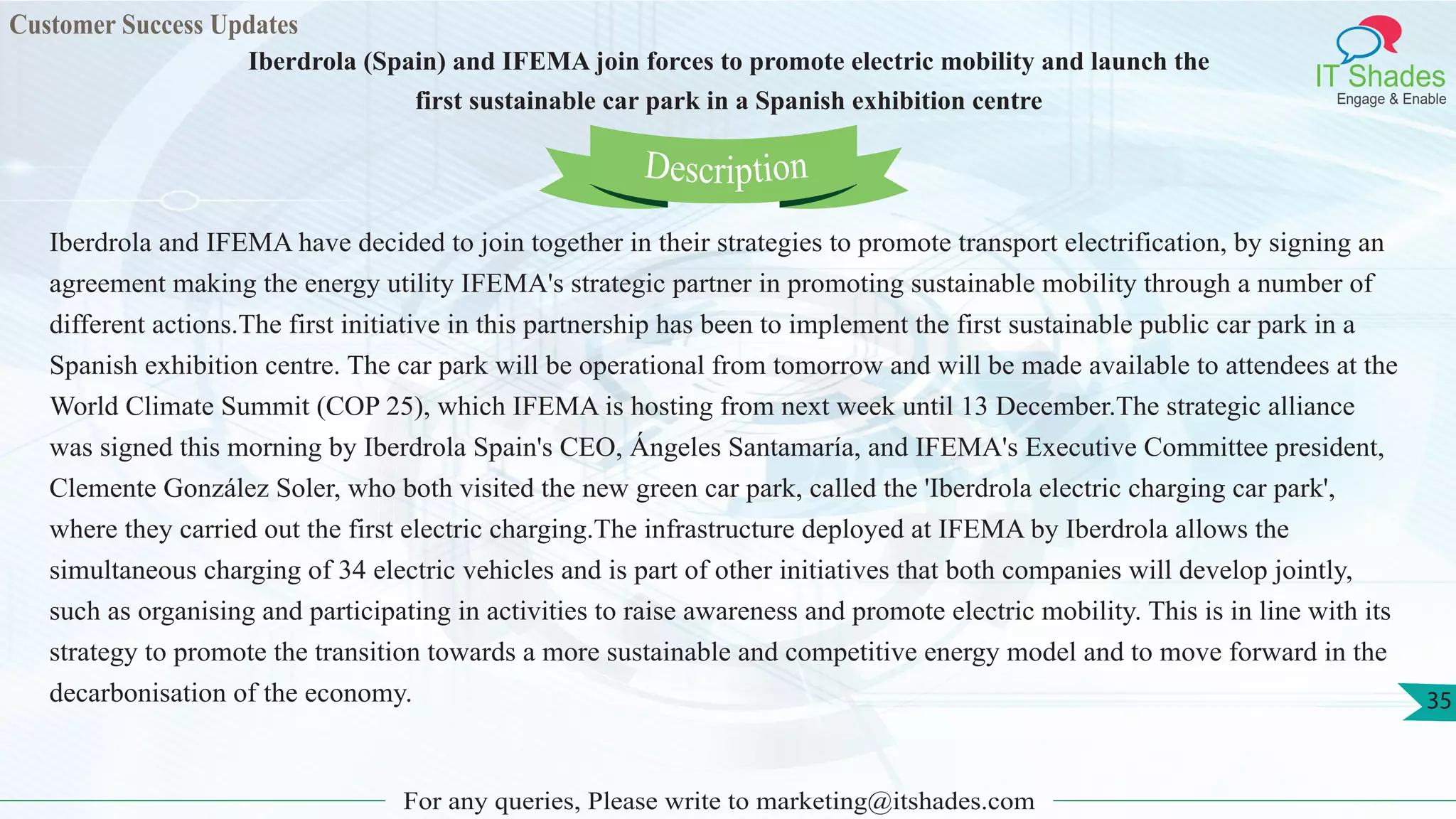 Customer Success Updates
IT Shades
Engage & Enable
Iberdrola (Spain) and IFEMA join forces to promote electric mobility and launch the
first sustainable car park in a Spanish exhibition centre
For any queries, Please write to marketing@itshades.com
35
Iberdrola and IFEMA have decided to join together in their strategies to promote transport electrification, by signing an
agreement making the energy utility IFEMA's strategic partner in promoting sustainable mobility through a number of
different actions.The first initiative in this partnership has been to implement the first sustainable public car park in a
Spanish exhibition centre. The car park will be operational from tomorrow and will be made available to attendees at the
World Climate Summit (COP 25), which IFEMA is hosting from next week until 13 December.The strategic alliance
was signed this morning by Iberdrola Spain's CEO, Ángeles Santamaría, and IFEMA's Executive Committee president,
Clemente González Soler, who both visited the new green car park, called the 'Iberdrola electric charging car park',
where they carried out the first electric charging.The infrastructure deployed at IFEMA by Iberdrola allows the
simultaneous charging of 34 electric vehicles and is part of other initiatives that both companies will develop jointly,
such as organising and participating in activities to raise awareness and promote electric mobility. This is in line with its
strategy to promote the transition towards a more sustainable and competitive energy model and to move forward in the
decarbonisation of the economy.
Description
 