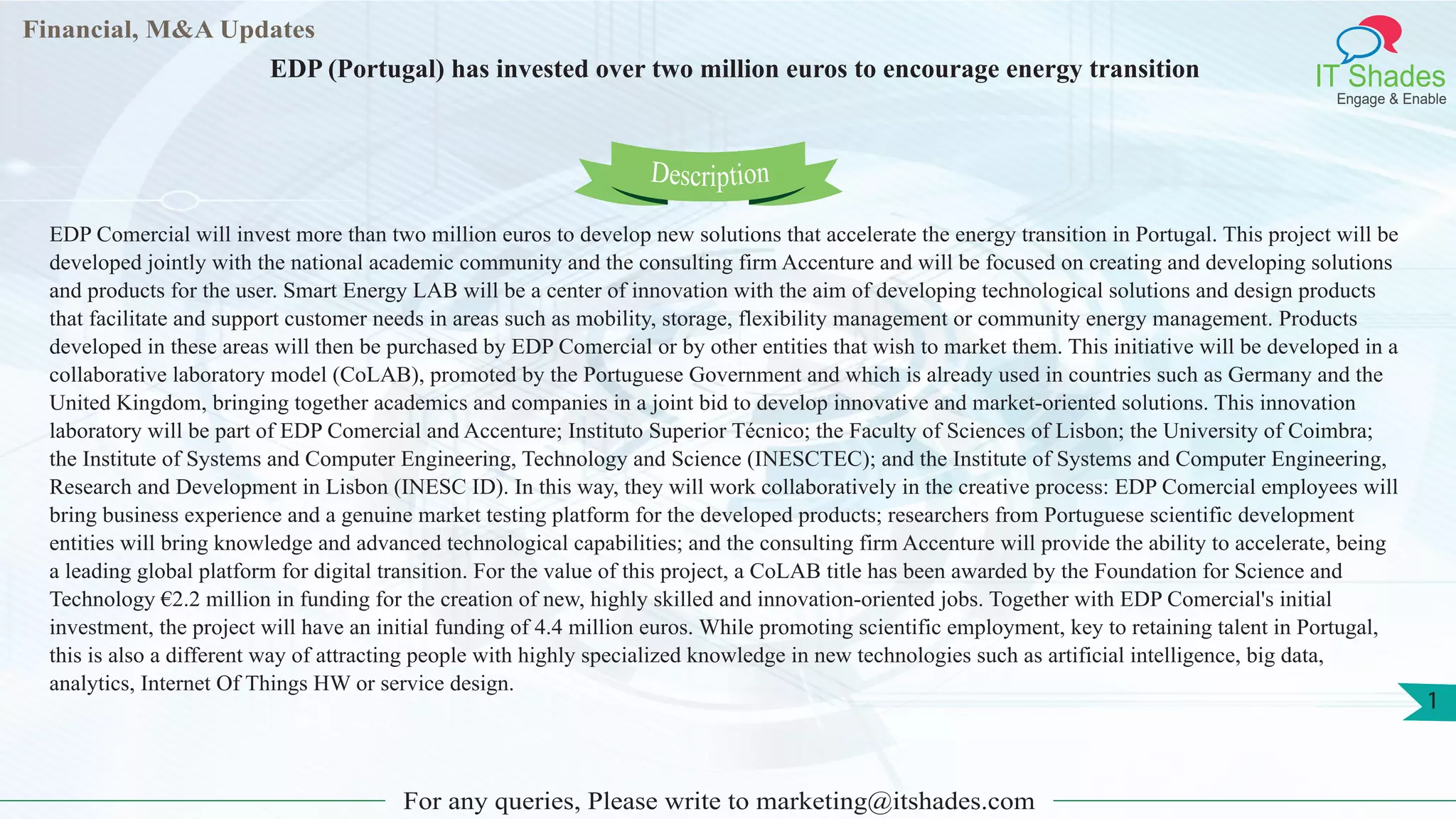 Lorem
i
Lore
Financial, M&A Updates
IT Shades
Engage & Enable
EDP (Portugal) has invested over two million euros to encourage energy transition
For any queries, Please write to marketing@itshades.com
1
EDP Comercial will invest more than two million euros to develop new solutions that accelerate the energy transition in Portugal. This project will be
developed jointly with the national academic community and the consulting firm Accenture and will be focused on creating and developing solutions
and products for the user. Smart Energy LAB will be a center of innovation with the aim of developing technological solutions and design products
that facilitate and support customer needs in areas such as mobility, storage, flexibility management or community energy management. Products
developed in these areas will then be purchased by EDP Comercial or by other entities that wish to market them. This initiative will be developed in a
collaborative laboratory model (CoLAB), promoted by the Portuguese Government and which is already used in countries such as Germany and the
United Kingdom, bringing together academics and companies in a joint bid to develop innovative and market-oriented solutions. This innovation
laboratory will be part of EDP Comercial and Accenture; Instituto Superior Técnico; the Faculty of Sciences of Lisbon; the University of Coimbra;
the Institute of Systems and Computer Engineering, Technology and Science (INESCTEC); and the Institute of Systems and Computer Engineering,
Research and Development in Lisbon (INESC ID). In this way, they will work collaboratively in the creative process: EDP Comercial employees will
bring business experience and a genuine market testing platform for the developed products; researchers from Portuguese scientific development
entities will bring knowledge and advanced technological capabilities; and the consulting firm Accenture will provide the ability to accelerate, being
a leading global platform for digital transition. For the value of this project, a CoLAB title has been awarded by the Foundation for Science and
Technology €2.2 million in funding for the creation of new, highly skilled and innovation-oriented jobs. Together with EDP Comercial's initial
investment, the project will have an initial funding of 4.4 million euros. While promoting scientific employment, key to retaining talent in Portugal,
this is also a different way of attracting people with highly specialized knowledge in new technologies such as artificial intelligence, big data,
analytics, Internet Of Things HW or service design.
Description
 