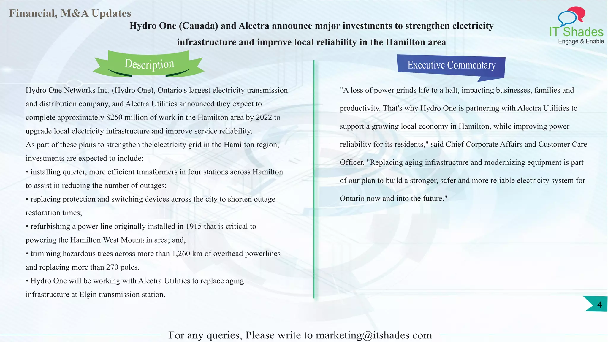 Financial, M&A Updates
IT Shades
Engage & Enable
Hydro One (Canada) and Alectra announce major investments to strengthen electricity
infrastructure and improve local reliability in the Hamilton area
Hydro One Networks Inc. (Hydro One), Ontario's largest electricity transmission
and distribution company, and Alectra Utilities announced they expect to
complete approximately $250 million of work in the Hamilton area by 2022 to
upgrade local electricity infrastructure and improve service reliability.
As part of these plans to strengthen the electricity grid in the Hamilton region,
investments are expected to include:
• installing quieter, more efficient transformers in four stations across Hamilton
to assist in reducing the number of outages;
• replacing protection and switching devices across the city to shorten outage
restoration times;
• refurbishing a power line originally installed in 1915 that is critical to
powering the Hamilton West Mountain area; and,
• trimming hazardous trees across more than 1,260 km of overhead powerlines
and replacing more than 270 poles.
• Hydro One will be working with Alectra Utilities to replace aging
infrastructure at Elgin transmission station.
Executive Commentary
"A loss of power grinds life to a halt, impacting businesses, families and
productivity. That's why Hydro One is partnering with Alectra Utilities to
support a growing local economy in Hamilton, while improving power
reliability for its residents," said Chief Corporate Affairs and Customer Care
Officer. "Replacing aging infrastructure and modernizing equipment is part
of our plan to build a stronger, safer and more reliable electricity system for
Ontario now and into the future."
For any queries, Please write to marketing@itshades.com
Description
4
 