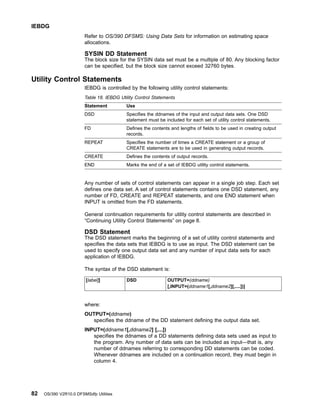 Refer to OS/390 DFSMS: Using Data Sets for information on estimating space
allocations.
SYSIN DD Statement
The block size for the SYSIN data set must be a multiple of 80. Any blocking factor
can be specified, but the block size cannot exceed 32760 bytes.
Utility Control Statements
IEBDG is controlled by the following utility control statements:
Table 18. IEBDG Utility Control Statements
Statement Use
DSD Specifies the ddnames of the input and output data sets. One DSD
statement must be included for each set of utility control statements.
FD Defines the contents and lengths of fields to be used in creating output
records.
REPEAT Specifies the number of times a CREATE statement or a group of
CREATE statements are to be used in generating output records.
CREATE Defines the contents of output records.
END Marks the end of a set of IEBDG utility control statements.
Any number of sets of control statements can appear in a single job step. Each set
defines one data set. A set of control statements contains one DSD statement, any
number of FD, CREATE and REPEAT statements, and one END statement when
INPUT is omitted from the FD statements.
General continuation requirements for utility control statements are described in
“Continuing Utility Control Statements” on page 8.
DSD Statement
The DSD statement marks the beginning of a set of utility control statements and
specifies the data sets that IEBDG is to use as input. The DSD statement can be
used to specify one output data set and any number of input data sets for each
application of IEBDG.
The syntax of the DSD statement is:
[label]] DSD OUTPUT=(ddname)
[,INPUT=(ddname1[,ddname2][,....])]
where:
OUTPUT=(ddname)
specifies the ddname of the DD statement defining the output data set.
INPUT=(ddname1[,ddname2] [,...])
specifies the ddnames of a DD statements defining data sets used as input to
the program. Any number of data sets can be included as input—that is, any
number of ddnames referring to corresponding DD statements can be coded.
Whenever ddnames are included on a continuation record, they must begin in
column 4.
IEBDG
82 OS/390 V2R10.0 DFSMSdfp Utilities
 