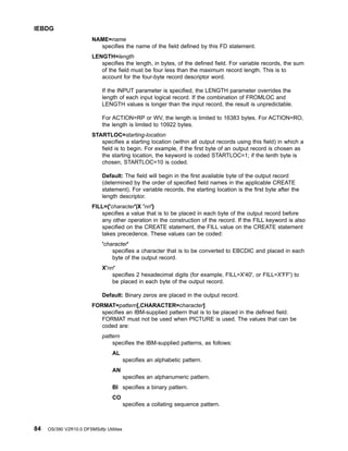 NAME=name
specifies the name of the field defined by this FD statement.
LENGTH=length
specifies the length, in bytes, of the defined field. For variable records, the sum
of the field must be four less than the maximum record length. This is to
account for the four-byte record descriptor word.
If the INPUT parameter is specified, the LENGTH parameter overrides the
length of each input logical record. If the combination of FROMLOC and
LENGTH values is longer than the input record, the result is unpredictable.
For ACTION=RP or WV, the length is limited to 16383 bytes. For ACTION=RO,
the length is limited to 10922 bytes.
STARTLOC=starting-location
specifies a starting location (within all output records using this field) in which a
field is to begin. For example, if the first byte of an output record is chosen as
the starting location, the keyword is coded STARTLOC=1; if the tenth byte is
chosen, STARTLOC=10 is coded.
Default: The field will begin in the first available byte of the output record
(determined by the order of specified field names in the applicable CREATE
statement). For variable records, the starting location is the first byte after the
length descriptor.
FILL={'character'|X 'nn'}
specifies a value that is to be placed in each byte of the output record before
any other operation in the construction of the record. If the FILL keyword is also
specified on the CREATE statement, the FILL value on the CREATE statement
takes precedence. These values can be coded:
'character'
specifies a character that is to be converted to EBCDIC and placed in each
byte of the output record.
X'nn'
specifies 2 hexadecimal digits (for example, FILL=X'40', or FILL=X'FF') to
be placed in each byte of the output record.
Default: Binary zeros are placed in the output record.
FORMAT=pattern[,CHARACTER=character]
specifies an IBM-supplied pattern that is to be placed in the defined field.
FORMAT must not be used when PICTURE is used. The values that can be
coded are:
pattern
specifies the IBM-supplied patterns, as follows:
AL
specifies an alphabetic pattern.
AN
specifies an alphanumeric pattern.
BI specifies a binary pattern.
CO
specifies a collating sequence pattern.
IEBDG
84 OS/390 V2R10.0 DFSMSdfp Utilities
 