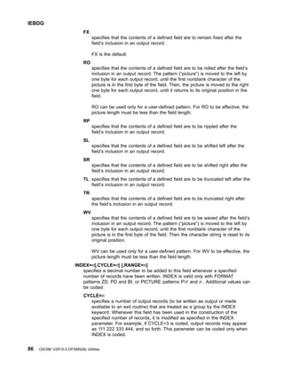 FX
specifies that the contents of a defined field are to remain fixed after the
field’s inclusion in an output record.
FX is the default.
RO
specifies that the contents of a defined field are to be rolled after the field’s
inclusion in an output record. The pattern (“picture”) is moved to the left by
one byte for each output record, until the first nonblank character of the
picture is in the first byte of the field. Then, the picture is moved to the right
one byte for each output record, until it returns to its original position in the
field.
RO can be used only for a user-defined pattern. For RO to be effective, the
picture length must be less than the field length.
RP
specifies that the contents of a defined field are to be rippled after the
field’s inclusion in an output record.
SL
specifies that the contents of a defined field are to be shifted left after the
field’s inclusion in an output record.
SR
specifies that the contents of a defined field are to be shifted right after the
field’s inclusion in an output record.
TL specifies that the contents of a defined field are to be truncated left after the
field’s inclusion in an output record.
TR
specifies that the contents of a defined field are to be truncated right after
the field’s inclusion in an output record.
WV
specifies that the contents of a defined field are to be waved after the field’s
inclusion in an output record. The pattern (“picture”) is moved to the left by
one byte for each output record, until the first nonblank character of the
picture is in the first byte of the field. Then the character string is reset to its
original position.
WV can be used only for a user-defined pattern. For WV to be effective, the
picture length must be less than the field length.
INDEX=n[,CYCLE=n] [,RANGE=n]
specifies a decimal number to be added to this field whenever a specified
number of records have been written. INDEX is valid only with FORMAT
patterns ZD, PD and BI, or PICTURE patterns P'n' and n . Additional values can
be coded:
CYCLE=n
specifies a number of output records (to be written as output or made
available to an exit routine) that are treated as a group by the INDEX
keyword. Whenever this field has been used in the construction of the
specified number of records, it is modified as specified in the INDEX
parameter. For example, if CYCLE=3 is coded, output records may appear
as 111 222 333 444, and so forth. This parameter can be coded only when
INDEX is coded.
IEBDG
86 OS/390 V2R10.0 DFSMSdfp Utilities
 