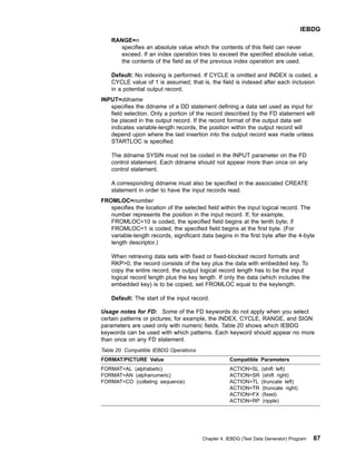 RANGE=n
specifies an absolute value which the contents of this field can never
exceed. If an index operation tries to exceed the specified absolute value,
the contents of the field as of the previous index operation are used.
Default: No indexing is performed. If CYCLE is omitted and INDEX is coded, a
CYCLE value of 1 is assumed; that is, the field is indexed after each inclusion
in a potential output record.
INPUT=ddname
specifies the ddname of a DD statement defining a data set used as input for
field selection. Only a portion of the record described by the FD statement will
be placed in the output record. If the record format of the output data set
indicates variable-length records, the position within the output record will
depend upon where the last insertion into the output record was made unless
STARTLOC is specified.
The ddname SYSIN must not be coded in the INPUT parameter on the FD
control statement. Each ddname should not appear more than once on any
control statement.
A corresponding ddname must also be specified in the associated CREATE
statement in order to have the input records read.
FROMLOC=number
specifies the location of the selected field within the input logical record. The
number represents the position in the input record. If, for example,
FROMLOC=10 is coded, the specified field begins at the tenth byte; if
FROMLOC=1 is coded, the specified field begins at the first byte. (For
variable-length records, significant data begins in the first byte after the 4-byte
length descriptor.)
When retrieving data sets with fixed or fixed-blocked record formats and
RKP0, the record consists of the key plus the data with embedded key. To
copy the entire record, the output logical record length has to be the input
logical record length plus the key length. If only the data (which includes the
embedded key) is to be copied, set FROMLOC equal to the keylength.
Default: The start of the input record.
Usage notes for FD: Some of the FD keywords do not apply when you select
certain patterns or pictures; for example, the INDEX, CYCLE, RANGE, and SIGN
parameters are used only with numeric fields. Table 20 shows which IEBDG
keywords can be used with which patterns. Each keyword should appear no more
than once on any FD statement.
Table 20. Compatible IEBDG Operations
FORMAT/PICTURE Value Compatible Parameters
FORMAT=AL (alphabetic)
FORMAT=AN (alphanumeric)
FORMAT=CO (collating sequence)
ACTION=SL (shift left)
ACTION=SR (shift right)
ACTION=TL (truncate left)
ACTION=TR (truncate right)
ACTION=FX (fixed)
ACTION=RP (ripple)
IEBDG
Chapter 4. IEBDG (Test Data Generator) Program 87
 