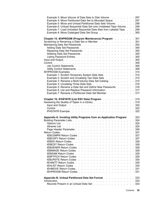 Example 3: Move Volume of Data Sets to Disk Volume . . . . . . . . 297
Example 4: Move Partitioned Data Set to Allocated Space . . . . . . . 297
Example 5: Move and Unload Partitioned Data Sets Volume. . . . . . . 298
Example 6: Unload Sequential Data Set onto Unlabeled Tape Volume . . . 299
Example 7: Load Unloaded Sequential Data Sets from Labeled Tape . . . 299
Example 8: Move Cataloged Data Set Group . . . . . . . . . . . . 300
Chapter 15. IEHPROGM (Program Maintenance) Program . . . . . . . 301
Scratching or Renaming a Data Set or Member . . . . . . . . . . . . 301
Maintaining Data Set Passwords . . . . . . . . . . . . . . . . . . 302
Adding Data Set Passwords . . . . . . . . . . . . . . . . . . 304
Replacing Data Set Passwords . . . . . . . . . . . . . . . . . 305
Deleting Data Set Passwords . . . . . . . . . . . . . . . . . . 305
Listing Password Entries . . . . . . . . . . . . . . . . . . . . 305
Input and Output. . . . . . . . . . . . . . . . . . . . . . . . 305
Control . . . . . . . . . . . . . . . . . . . . . . . . . . . 306
Job Control Statements . . . . . . . . . . . . . . . . . . . . 306
Utility Control Statements . . . . . . . . . . . . . . . . . . . 308
IEHPROGM Examples . . . . . . . . . . . . . . . . . . . . . 314
Example 1: Scratch Temporary System Data Sets . . . . . . . . . . 315
Example 2: Scratch and Uncatalog Two Data Sets . . . . . . . . . . 315
Example 3: Rename a Multi-Volume Data Set Catalog . . . . . . . . . 315
Example 4: Uncatalog Three Data Sets . . . . . . . . . . . . . . 316
Example 5: Rename a Data Set and Define New Passwords . . . . . . 316
Example 6: List and Replace Password Information . . . . . . . . . . 317
Example 7: Rename a Partitioned Data Set Member . . . . . . . . . 317
Chapter 16. IFHSTATR (List ESV Data) Program . . . . . . . . . . . 319
Assessing the Quality of Tapes in a Library . . . . . . . . . . . . . . 319
Input and Output. . . . . . . . . . . . . . . . . . . . . . . 320
Control . . . . . . . . . . . . . . . . . . . . . . . . . . 322
IFHSTATR Example . . . . . . . . . . . . . . . . . . . . . 322
Appendix A. Invoking Utility Programs from an Application Program 323
Building Parameter Lists . . . . . . . . . . . . . . . . . . . . . 324
Options List . . . . . . . . . . . . . . . . . . . . . . . . 324
ddname List . . . . . . . . . . . . . . . . . . . . . . . . 325
Page Header Parameter . . . . . . . . . . . . . . . . . . . . 326
Return Codes . . . . . . . . . . . . . . . . . . . . . . . . . 327
IEBCOMPR Return Codes . . . . . . . . . . . . . . . . . . . 327
IEBCOPY Return Codes . . . . . . . . . . . . . . . . . . . . 327
IEBDG Return Codes . . . . . . . . . . . . . . . . . . . . . 328
IEBEDIT Return Codes . . . . . . . . . . . . . . . . . . . . 328
IEBGENER Return Codes . . . . . . . . . . . . . . . . . . . 328
IEBIMAGE Return Codes . . . . . . . . . . . . . . . . . . . 329
IEBISAM Return Codes . . . . . . . . . . . . . . . . . . . . 329
IEBPTPCH Return Codes . . . . . . . . . . . . . . . . . . . 329
IEBUPDTE Return Codes . . . . . . . . . . . . . . . . . . . 330
IEHINITT Return Codes . . . . . . . . . . . . . . . . . . . . 330
IEHLIST Return Codes . . . . . . . . . . . . . . . . . . . . 330
IEHMOVE Return Codes. . . . . . . . . . . . . . . . . . . . 331
IEHPROGM Return Codes . . . . . . . . . . . . . . . . . . . 331
Appendix B. Unload Partitioned Data Set Format. . . . . . . . . . . 333
Introduction. . . . . . . . . . . . . . . . . . . . . . . . . . 333
Records Present in an Unload Data Set . . . . . . . . . . . . . . 333
Contents ix
 
