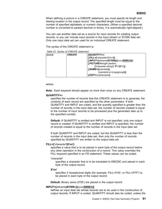 When defining a picture in a CREATE statement, you must specify its length and
starting location in the output record. The specified length must be equal to the
number of specified alphabetic or numeric characters. (When a specified decimal
number is converted to packed decimal or binary, it is automatically right-aligned.)
You can use another data set as a source for input records for creating output
records, or you can include input records in the input stream or SYSIN data set.
Only one input data set can used for an individual CREATE statement.
The syntax of the CREATE statement is:
Table 22. Syntax of CREATE statement
[label] CREATE [QUANTITY=n]
[,FILL={'character'|X'nn'}]
[,INPUT={ddname|SYSIN[({cccc|$$$E})]}]
[,PICTURE=length,startloc,
{'character-string'| P'n'|B'n'}]
[,NAME={(namelist)|
(namelist-or-(copygroup))}
[,EXIT=routinename]
where:
Note: Each keyword should appear no more than once on any CREATE statement.
QUANTITY=n
specifies the number of records that this CREATE statement is to generate; the
contents of each record are specified by the other parameters. If both
QUANTITY and INPUT are coded, and the quantity specified is greater than the
number of records in the input data set, the number of records created is equal
to the number of input records to be processed plus the generated data up to
the specified number.
Default: If QUANTITY is omitted and INPUT is not specified, only one output
record is created. If QUANTITY is omitted and INPUT is specified, the number
of records created is equal to the number of records in the input data set.
If both QUANTITY and INPUT are coded, but the QUANTITY is less than the
number of records in the input data set, then only the number of records
specified by QUANTITY are written to the output data set.
FILL={'character'|X'nn'}
specifies a value that is to be placed in each byte of the output record before
any other operation in the construction of a record. This value overrides the
FILL keyword specified in an FD statement. These values can be coded:
'character'
specifies a character that is to be translated to EBCDIC and placed in each
byte of the output record.
X'nn'
specifies 2 hexadecimal digits (for example, FILL=X'40', or FILL=X'FF') to
be placed in each byte of the output record.
Default: Binary zeros (X'00') are placed in the output record.
INPUT={ddname|SYSIN [({cccc|$$$E})]}
defines an input data set whose records are to be used in the construction of
output records. If INPUT is coded, QUANTITY should also be coded, unless the
IEBDG
Chapter 4. IEBDG (Test Data Generator) Program 91
 