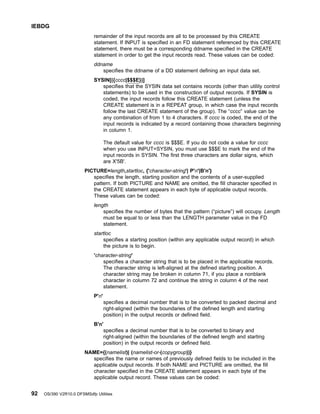 remainder of the input records are all to be processed by this CREATE
statement. If INPUT is specified in an FD statement referenced by this CREATE
statement, there must be a corresponding ddname specified in the CREATE
statement in order to get the input records read. These values can be coded:
ddname
specifies the ddname of a DD statement defining an input data set.
SYSIN[({cccc|$$$E})]
specifies that the SYSIN data set contains records (other than utility control
statements) to be used in the construction of output records. If SYSIN is
coded, the input records follow this CREATE statement (unless the
CREATE statement is in a REPEAT group, in which case the input records
follow the last CREATE statement of the group). The “cccc” value can be
any combination of from 1 to 4 characters. If cccc is coded, the end of the
input records is indicated by a record containing those characters beginning
in column 1.
The default value for cccc is $$$E. If you do not code a value for cccc
when you use INPUT=SYSIN, you must use $$$E to mark the end of the
input records in SYSIN. The first three characters are dollar signs, which
are X'5B'.
PICTURE=length,startloc, {'character-string'| P'n'|B'n'}
specifies the length, starting position and the contents of a user-supplied
pattern. If both PICTURE and NAME are omitted, the fill character specified in
the CREATE statement appears in each byte of applicable output records.
These values can be coded:
length
specifies the number of bytes that the pattern (“picture”) will occupy. Length
must be equal to or less than the LENGTH parameter value in the FD
statement.
startloc
specifies a starting position (within any applicable output record) in which
the picture is to begin.
'character-string'
specifies a character string that is to be placed in the applicable records.
The character string is left-aligned at the defined starting position. A
character string may be broken in column 71, if you place a nonblank
character in column 72 and continue the string in column 4 of the next
statement.
P'n'
specifies a decimal number that is to be converted to packed decimal and
right-aligned (within the boundaries of the defined length and starting
position) in the output records or defined field.
B'n'
specifies a decimal number that is to be converted to binary and
right-aligned (within the boundaries of the defined length and starting
position) in the output records or defined field.
NAME={(namelist)| (namelist-or-(copygroup))}
specifies the name or names of previously defined fields to be included in the
applicable output records. If both NAME and PICTURE are omitted, the fill
character specified in the CREATE statement appears in each byte of the
applicable output record. These values can be coded:
IEBDG
92 OS/390 V2R10.0 DFSMSdfp Utilities
 