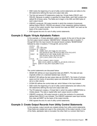 v DSD marks the beginning of a set of utility control statements and refers to the
DD statements defining the input and output data sets.
v The first and second FD statements create two 10-byte fields (FIELD1 and
FIELD2). Because no pattern is specified for these fields, each field contains the
default fill of binary zeros. The fields are to begin in the 20th and 50th bytes of
each output record.
v CREATE constructs 100 output records in which the contents of previously
defined fields (FIELD1, FIELD2) are placed in their respective starting locations
in each of the output records. Input records from data set INSET are used as the
basis of the output records.
v END signals the end of a set of utility control statements.
Example 2: Ripple 10-byte Alphabetic Pattern
In this example, a 10-byte alphabetic pattern is rippled. At the end of the job step
the first output record contains “ABCDEFGHIJ”, followed by data in location 11
through 80 from the input record; the second record contains “BCDEFGHIJK”
followed by data in locations 11 through 80, and so forth.
//RIPPLE JOB ...
//STEP1 EXEC PGM=IEBDG
//SYSPRINT DD SYSOUT=A
//SEQIN DD DSNAME=INSET,UNIT=tape,VOL=SER=222222,
// DCB=(RECFM=FB,LRECL=80,BLKSIZE=800),DISP=(OLD,KEEP)
//SEQOUT DD DSNAME=OUTSET,UNIT=disk,VOLUME=SER=111111,
// DCB=(RECFM=FB,LRECL=80,BLKSIZE=800),
// DISP=(,KEEP),SPACE=(TRK,(10,10))
//SYSIN DD *
DSD OUTPUT=(SEQOUT),INPUT=(SEQIN)
FD NAME=FIELD1,LENGTH=10,FORMAT=AL,ACTION=RP,STARTLOC=1
CREATE QUANTITY=100,INPUT=SEQIN,NAME=FIELD1
END
/*
The control statements are discussed below:
v SEQIN DD defines an input sequential data set (INSET). The data set was
originally written on a standard labeled tape volume.
v SEQOUT DD defines the test output data set (OUTSET). Ten tracks of primary
space and ten tracks of secondary space are allocated for the sequential data
set on a disk volume.
v SYSIN DD defines the control data set, which follows in the input stream.
v DSD marks the beginning of a set of utility control statements and refers to the
DD statements defining the input and output data sets.
v The FD statement creates a 10-byte field in which the pattern ABCDEFGHIJ is
initially placed. The data is rippled after each output record is written.
v CREATE constructs 100 output records in which the contents of a previously
defined field (FIELD1) are included. The CREATE statement uses input records
from data set INSET as the basis of the output records.
v END signals the end of a set of utility control statements.
Example 3: Create Output Records from Utility Control Statements
In this example, output records are created entirely from utility control statements.
Three fields are created and used in the construction of the output records. In two
of the fields, alphabetic data is truncated; the other field is a numeric field that is
IEBDG
Chapter 4. IEBDG (Test Data Generator) Program 95
 