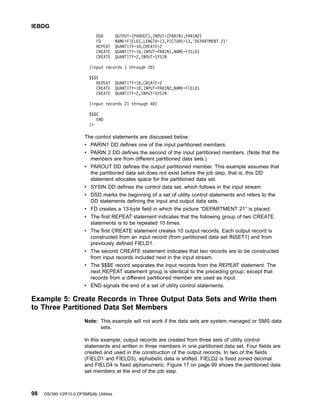 DSD OUTPUT=(PAROUT),INPUT=(PARIN1,PARIN2)
FD NAME=FIELD1,LENGTH=13,PICTURE=13,'DEPARTMENT 21'
REPEAT QUANTITY=10,CREATE=2
CREATE QUANTITY=10,INPUT=PARIN1,NAME=FIELD1
CREATE QUANTITY=2,INPUT=SYSIN
(input records 1 through 20)
$$$E
REPEAT QUANTITY=10,CREATE=2
CREATE QUANTITY=10,INPUT=PARIN2,NAME=FIELD1
CREATE QUANTITY=2,INPUT=SYSIN
(input records 21 through 40)
$$$E
END
/*
The control statements are discussed below:
v PARIN1 DD defines one of the input partitioned members.
v PARIN 2 DD defines the second of the input partitioned members. (Note that the
members are from different partitioned data sets.)
v PAROUT DD defines the output partitioned member. This example assumes that
the partitioned data set does not exist before the job step; that is, this DD
statement allocates space for the partitioned data set.
v SYSIN DD defines the control data set, which follows in the input stream.
v DSD marks the beginning of a set of utility control statements and refers to the
DD statements defining the input and output data sets.
v FD creates a 13-byte field in which the picture “DEPARTMENT 21” is placed.
v The first REPEAT statement indicates that the following group of two CREATE
statements is to be repeated 10 times.
v The first CREATE statement creates 10 output records. Each output record is
constructed from an input record (from partitioned data set INSET1) and from
previously defined FIELD1.
v The second CREATE statement indicates that two records are to be constructed
from input records included next in the input stream.
v The $$$E record separates the input records from the REPEAT statement. The
next REPEAT statement group is identical to the preceding group, except that
records from a different partitioned member are used as input.
v END signals the end of a set of utility control statements.
Example 5: Create Records in Three Output Data Sets and Write them
to Three Partitioned Data Set Members
Note: This example will not work if the data sets are system managed or SMS data
sets.
In this example, output records are created from three sets of utility control
statements and written in three members in one partitioned data set. Four fields are
created and used in the construction of the output records. In two of the fields
(FIELD1 and FIELD3), alphabetic data is shifted. FIELD2 is fixed zoned decimal
and FIELD4 is fixed alphanumeric. Figure 17 on page 99 shows the partitioned data
set members at the end of the job step.
IEBDG
98 OS/390 V2R10.0 DFSMSdfp Utilities
 