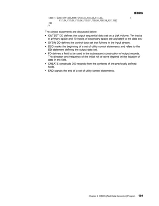 CREATE QUANTITY=300,NAME=(FIELD1,FIELD2,FIELD3, X
FIELD4,FIELD5,FIELD6,FIELD7,FIELD8,FIELD9,FIELD10)
END
/*
The control statements are discussed below:
v OUTSET DD defines the output sequential data set on a disk volume. Ten tracks
of primary space and 10 tracks of secondary space are allocated to the data set.
v SYSIN DD defines the control data set that follows in the input stream.
v DSD marks the beginning of a set of utility control statements and refers to the
DD statement defining the output data set.
v FD defines a field to be used in the subsequent construction of output records.
The direction and frequency of the initial roll or wave depend on the location of
data in the field.
v CREATE constructs 300 records from the contents of the previously defined
fields.
v END signals the end of a set of utility control statements.
IEBDG
Chapter 4. IEBDG (Test Data Generator) Program 101
 