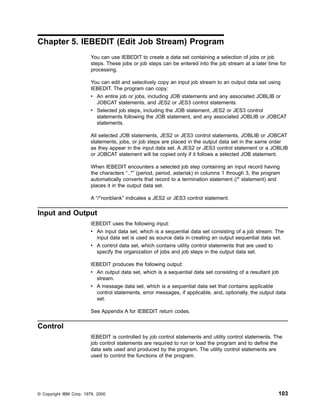 Chapter 5. IEBEDIT (Edit Job Stream) Program
You can use IEBEDIT to create a data set containing a selection of jobs or job
steps. These jobs or job steps can be entered into the job stream at a later time for
processing.
You can edit and selectively copy an input job stream to an output data set using
IEBEDIT. The program can copy:
v An entire job or jobs, including JOB statements and any associated JOBLIB or
JOBCAT statements, and JES2 or JES3 control statements.
v Selected job steps, including the JOB statement, JES2 or JES3 control
statements following the JOB statement, and any associated JOBLIB or JOBCAT
statements.
All selected JOB statements, JES2 or JES3 control statements, JOBLIB or JOBCAT
statements, jobs, or job steps are placed in the output data set in the same order
as they appear in the input data set. A JES2 or JES3 control statement or a JOBLIB
or JOBCAT statement will be copied only if it follows a selected JOB statement.
When IEBEDIT encounters a selected job step containing an input record having
the characters “..*” (period, period, asterisk) in columns 1 through 3, the program
automatically converts that record to a termination statement (/* statement) and
places it in the output data set.
A “/*nonblank” indicates a JES2 or JES3 control statement.
Input and Output
IEBEDIT uses the following input:
v An input data set, which is a sequential data set consisting of a job stream. The
input data set is used as source data in creating an output sequential data set.
v A control data set, which contains utility control statements that are used to
specify the organization of jobs and job steps in the output data set.
IEBEDIT produces the following output:
v An output data set, which is a sequential data set consisting of a resultant job
stream.
v A message data set, which is a sequential data set that contains applicable
control statements, error messages, if applicable, and, optionally, the output data
set.
See Appendix A for IEBEDIT return codes.
Control
IEBEDIT is controlled by job control statements and utility control statements. The
job control statements are required to run or load the program and to define the
data sets used and produced by the program. The utility control statements are
used to control the functions of the program.
© Copyright IBM Corp. 1979, 2000 103
 
