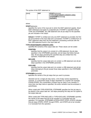 The syntax of the EDIT statement is:
[label] EDIT [START=jobname]
[,TYPE={POSITION|INCLUDE|EXCLUDE}]
[,STEPNAME=(namelist)]
[,NOPRINT]
where:
START=jobname
specifies the name of the input job to which the EDIT statement applies. (Each
EDIT statement must apply to a separate job.) If START is specified without
TYPE and STEPNAME, the JOB statement and all job steps for the specified
job are included in the output.
Default: If START is omitted and only one EDIT statement is provided, the first
job encountered in the input data set is processed. If START is omitted from an
EDIT statement other than the first statement, processing continues with the
next JOB statement found in the input data set.
TYPE={POSITION|INCLUDE|EXCLUDE}
specifies the contents of the output data set. These values can be coded:
POSITION
specifies that the output is to consist of a JOB statement, the job step
specified in the STEPNAME parameter, and all steps that follow that job
step. All job steps preceding the specified step are omitted from the
operation. POSITION is the default.
INCLUDE
specifies that the output data set is to contain a JOB statement and all job
steps specified in the STEPNAME parameter.
EXCLUDE
specifies that the output data set is to contain a JOB statement and all job
steps belonging to the job except those steps specified in the STEPNAME
parameter.
STEPNAME=(namelist)
specifies the names of the job steps that you want to process.
Namelist can be a single job step name, a list of step names separated by
commas, or a sequential range of steps separated by a hyphen (for example,
STEPA-STEPE). Any combination of these may be used in one namelist. If
more than one step name is specified, the entire namelist must be enclosed in
parentheses.
When coded with TYPE=POSITION, STEPNAME specifies the first job step to
be placed in the output data set. Job steps preceding this step are not copied to
the output data set.
When coded with TYPE=INCLUDE or TYPE=EXCLUDE, STEPNAME specifies
the names of job steps that are to be included in or excluded from the
operation. For example, STEPNAME=(STEPA,STEPF-STEPL,STEPZ) indicates
that job steps STEPA, STEPF through STEPL, and STEPZ are to be included
in or excluded from the operation.
IEBEDIT
Chapter 5. IEBEDIT (Edit Job Stream) Program 105
 