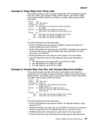 Example 2: Copy Steps from Three Jobs
This example copies job steps from each of three jobs. The input data set contains
three jobs: JOBA, which includes STEPA, STEPB, STEPC, and STEPD; JOBB,
which includes STEPE, STEPF, and STEPG; and JOBC, which includes STEPH
and STEPJ.
//EDIT2 JOB ...
//STEP1 EXEC PGM=IEBEDIT
//SYSPRINT DD SYSOUT=A
//SYSUT1 DD DSN=INJOBS,DISP=(OLD,KEEP),VOLUME=SER=001234,
// UNIT=tape
//SYSUT2 DD DSN=OUTSTRM,UNIT=tape,DISP=(NEW,KEEP),
// DCB=(RECFM=F,LRECL=80,BLKSIZE=80),LABEL=(2,SL)
//SYSIN DD *
EDIT START=JOBA,TYPE=INCLUDE,STEPNAME=(STEPC,STEPD)
EDIT START=JOBB,TYPE=INCLUDE,STEPNAME=STEPE
EDIT START=JOBC,TYPE=INCLUDE,STEPNAME=STEPJ
/*
The control statements are discussed below:
v SYSUT1 DD defines the input data set, INJOBS. The data set resides on a
standard labeled tape volume (001234).
v SYSUT2 DD defines the output data set, OUTSTRM. The data set is to reside as
the second data set on a standard labeled tape volume (001235). The short
block size is very inefficient.
v SYSIN DD defines the control data set, which follows in the input stream.
v The EDIT statements copy the JOB statements and job steps described as
follows:
1. The JOB statement and steps STEPC and STEPD for JOBA.
2. The JOB statement and STEPE for JOBB.
3. The JOB statement and STEPJ for JOBC.
Example 3: Include Step from One Job, Exclude Step from Another
This example includes a job step from one job and excludes a job step from
another job. The input data set contains three jobs: JOBA, which includes STEPA,
STEPB, STEPC, and STEPD; JOBB, which includes STEPE, STEPF, and STEPG;
and JOBC, which includes STEPH and STEPJ.
//EDIT3 JOB ...
//STEP1 EXEC PGM=IEBEDIT
//SYSPRINT DD SYSOUT=A
//SYSUT1 DD DSNAME=INSET,UNIT=disk,DISP=(OLD,KEEP),
// VOLUME=SER=111111
//SYSUT2 DD DSNAME=OUTTAPE,UNIT=tape,LABEL=(,NL),
// DCB=(DEN=2,RECFM=FB,LRECL=80,BLKSIZE=8160),
// DISP=(,KEEP)
//SYSIN DD *
EDIT START=JOBB,TYPE=INCLUDE,STEPNAME=(STEPF-STEPG)
EDIT START=JOBC,TYPE=EXCLUDE,STEPNAME=STEPJ
/*
The control statements are discussed below:
v SYSUT1 DD defines the input data set, INSET. The data set resides on a disk
volume (111111).
v SYSUT2 DD defines the output data set, OUTTAPE. The data set is to reside as
the first or only data set on an unlabeled (800 bits per inch) tape volume.
v SYSIN DD defines the control data set, which follows in the input stream.
v The EDIT statements copy JOB statements and job steps as described below:
IEBEDIT
Chapter 5. IEBEDIT (Edit Job Stream) Program 107
 