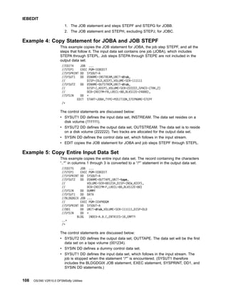 1. The JOB statement and steps STEPF and STEPG for JOBB.
2. The JOB statement and STEPH, excluding STEPJ, for JOBC.
Example 4: Copy Statement for JOBA and JOB STEPF
This example copies the JOB statement for JOBA, the job step STEPF, and all the
steps that follow it. The input data set contains one job (JOBA), which includes
STEPA through STEPL. Job steps STEPA through STEPE are not included in the
output data set.
//EDIT4 JOB ...
//STEP1 EXEC PGM=IEBEDIT
//SYSPRINT DD SYSOUT=A
//SYSUT1 DD DSNAME=INSTREAM,UNIT=disk,
// DISP=(OLD,KEEP),VOLUME=SER=111111
//SYSUT2 DD DSNAME=OUTSTREM,UNIT=disk,
// DISP=(,KEEP),VOLUME=SER=222222,SPACE=(TRK,2)
// DCB=(RECFM=FB,LRECL=80,BLKSIZE=24000),
//SYSIN DD *
EDIT START=JOBA,TYPE=POSITION,STEPNAME=STEPF
/*
The control statements are discussed below:
v SYSUT1 DD defines the input data set, INSTREAM. The data set resides on a
disk volume (111111).
v SYSUT2 DD defines the output data set, OUTSTREAM. The data set is to reside
on a disk volume (222222). Two tracks are allocated for the output data set.
v SYSIN DD defines the control data set, which follows in the input stream.
v EDIT copies the JOB statement for JOBA and job steps STEPF through STEPL.
Example 5: Copy Entire Input Data Set
This example copies the entire input data set. The record containing the characters
“..*” in columns 1 through 3 is converted to a “/*” statement in the output data set.
//EDIT5 JOB ...
//STEP1 EXEC PGM=IEBEDIT
//SYSPRINT DD SYSOUT=A
//SYSUT2 DD DSNAME=OUTTAPE,UNIT=tape,
// VOLUME=SER=001234,DISP=(NEW,KEEP),
// DCB=(RECFM=F,LRECL=80,BLKSIZE=80)
//SYSIN DD DUMMY
//SYSUT1 DD DATA
//BLDGDGIX JOB ...
// EXEC PGM=IEHPROGM
//SYSPRINT DD SYSOUT=A
//DD1 DD UNIT=disk,VOLUME=SER=111111,DISP=OLD
//SYSIN DD *
BLDG INDEX=A.B.C,ENTRIES=10,EMPTY
..*
/*
The control statements are discussed below:
v SYSUT2 DD defines the output data set, OUTTAPE. The data set will be the first
data set on a tape volume (001234).
v SYSIN DD defines a dummy control data set.
v SYSUT1 DD defines the input data set, which follows in the input stream. The
job is stopped when the statement “/*” is encountered. (SYSUT1 therefore
includes the BLDGDGIX JOB statement, EXEC statement, SYSPRINT, DD1, and
SYSIN DD statements.)
IEBEDIT
108 OS/390 V2R10.0 DFSMSdfp Utilities
 