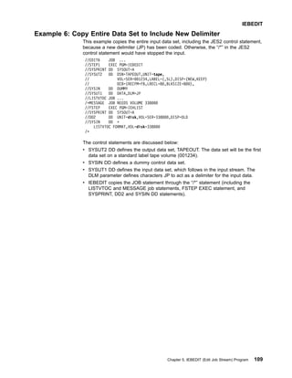 Example 6: Copy Entire Data Set to Include New Delimiter
This example copies the entire input data set, including the JES2 control statement,
because a new delimiter (JP) has been coded. Otherwise, the “/*” in the JES2
control statement would have stopped the input.
//EDIT6 JOB ...
//STEP1 EXEC PGM=IEBEDIT
//SYSPRINT DD SYSOUT=A
//SYSUT2 DD DSN=TAPEOUT,UNIT=tape,
// VOL=SER=001234,LABEL=(,SL),DISP=(NEW,KEEP)
// DCB=(RECFM=FB,LRECL=80,BLKSIZE=800),
//SYSIN DD DUMMY
//SYSUT1 DD DATA,DLM=JP
//LISTVTOC JOB ...
/*MESSAGE JOB NEEDS VOLUME 338000
//FSTEP EXEC PGM=IEHLIST
//SYSPRINT DD SYSOUT=A
//DD2 DD UNIT=disk,VOL=SER=338000,DISP=OLD
//SYSIN DD *
LISTVTOC FORMAT,VOL=disk=338000
/*
The control statements are discussed below:
v SYSUT2 DD defines the output data set, TAPEOUT. The data set will be the first
data set on a standard label tape volume (001234).
v SYSIN DD defines a dummy control data set.
v SYSUT1 DD defines the input data set, which follows in the input stream. The
DLM parameter defines characters JP to act as a delimiter for the input data.
v IEBEDIT copies the JOB statement through the “/*” statement (including the
LISTVTOC and MESSAGE job statements, FSTEP EXEC statement, and
SYSPRINT, DD2 and SYSIN DD statements).
IEBEDIT
Chapter 5. IEBEDIT (Edit Job Stream) Program 109
 