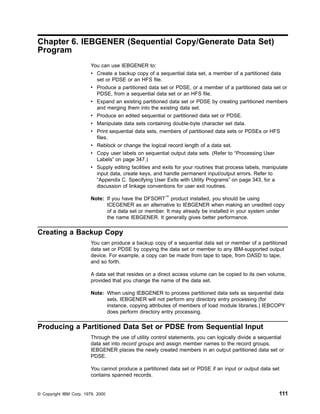 Chapter 6. IEBGENER (Sequential Copy/Generate Data Set)
Program
You can use IEBGENER to:
v Create a backup copy of a sequential data set, a member of a partitioned data
set or PDSE or an HFS file.
v Produce a partitioned data set or PDSE, or a member of a partitioned data set or
PDSE, from a sequential data set or an HFS file.
v Expand an existing partitioned data set or PDSE by creating partitioned members
and merging them into the existing data set.
v Produce an edited sequential or partitioned data set or PDSE.
v Manipulate data sets containing double-byte character set data.
v Print sequential data sets, members of partitioned data sets or PDSEs or HFS
files.
v Reblock or change the logical record length of a data set.
v Copy user labels on sequential output data sets. (Refer to “Processing User
Labels” on page 347.)
v Supply editing facilities and exits for your routines that process labels, manipulate
input data, create keys, and handle permanent input/output errors. Refer to
“Appendix C. Specifying User Exits with Utility Programs” on page 343, for a
discussion of linkage conventions for user exit routines.
Note: If you have the DFSORT™
product installed, you should be using
ICEGENER as an alternative to IEBGENER when making an unedited copy
of a data set or member. It may already be installed in your system under
the name IEBGENER. It generally gives better performance.
Creating a Backup Copy
You can produce a backup copy of a sequential data set or member of a partitioned
data set or PDSE by copying the data set or member to any IBM-supported output
device. For example, a copy can be made from tape to tape, from DASD to tape,
and so forth.
A data set that resides on a direct access volume can be copied to its own volume,
provided that you change the name of the data set.
Note: When using IEBGENER to process partitioned data sets as sequential data
sets, IEBGENER will not perform any directory entry processing (for
instance, copying attributes of members of load module libraries.) IEBCOPY
does perform directory entry processing.
Producing a Partitioned Data Set or PDSE from Sequential Input
Through the use of utility control statements, you can logically divide a sequential
data set into record groups and assign member names to the record groups.
IEBGENER places the newly created members in an output partitioned data set or
PDSE.
You cannot produce a partitioned data set or PDSE if an input or output data set
contains spanned records.
© Copyright IBM Corp. 1979, 2000 111
 