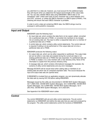 you add them to a data set, however, you must account for the additional bytes
they will require when you determine the logical record length of the output data
set. You can also validate DBCS data using IEBGENER. DBCS data is not
considered “valid” unless each byte of every character has a value between X'41'
and X'FE', inclusive, or unless the DBCS character is a DBCS space (X'4040'). This
checking will ensure that each DBCS character is printable.
In order to print a data set containing DBCS data, the DBCS strings must be
enclosed in shift-out/shift-in characters.
Input and Output
IEBGENER uses the following input:
v An input data set, which contains the data that is to be copied, edited, converted
into a partitioned data set or PDSE, or converted into members to be merged
into an existing data set. The input is either a sequential data set or a member of
a partitioned data set or PDSE.
v A control data set, which contains utility control statements. The control data set
is required if editing is to be performed or if the output data set is to be a
partitioned data set or PDSE.
IEBGENER produces the following output:
v An output data set, which can be either sequential or partitioned. The output data
set can be either a new data set (created during the current job step) or an
existing partitioned data set or PDSE that was expanded. If a partitioned data set
or PDSE is created, it is a new member with a new directory entry. None of the
information is copied from the previous directory entry.
v A message data set, which contains informational messages (for example, the
contents of utility control statements) and any error messages.
Message IEC507D will be issued twice when adding data or members to an
existing data set which has an unexpired expiration date. This occurs because the
input and output data sets are opened twice.
If IEBGENER is invoked from an application program, you can dynamically allocate
the data sets by issuing SVC 99 before calling IEBGENER.
Messages issued by this utility are documented in OS/390 MVS System Messages,
Vol 1 (ABA-ASA), OS/390 MVS System Messages, Vol 2 (ASB-ERB), OS/390 MVS
System Messages, Vol 3 (EWX-IEB), OS/390 MVS System Messages, Vol 4
(IEC-IFD), OS/390 MVS System Messages, Vol 5 (IGD-IZP).
See Appendix A for IEBGENER return codes.
Control
You control IEBGENER with job and utility control statements. The job control
statements run IEBGENER and define the data sets that are used and produced by
the program. The utility control statements control the functions of IEBGENER.
IEBGENER
Chapter 6. IEBGENER (Sequential Copy/Generate Data Set) Program 115
 