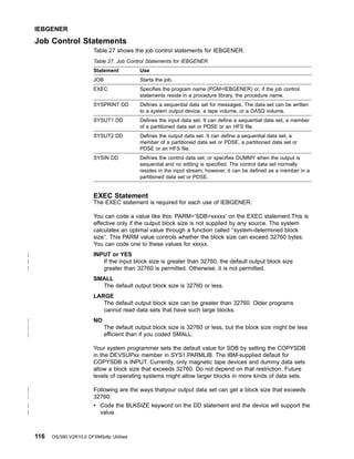 Job Control Statements
Table 27 shows the job control statements for IEBGENER.
Table 27. Job Control Statements for IEBGENER
Statement Use
JOB Starts the job.
EXEC Specifies the program name (PGM=IEBGENER) or, if the job control
statements reside in a procedure library, the procedure name.
SYSPRINT DD Defines a sequential data set for messages. The data set can be written
to a system output device, a tape volume, or a DASD volume.
SYSUT1 DD Defines the input data set. It can define a sequential data set, a member
of a partitioned data set or PDSE or an HFS file.
SYSUT2 DD Defines the output data set. It can define a sequential data set, a
member of a partitioned data set or PDSE, a partitioned data set or
PDSE or an HFS file.
SYSIN DD Defines the control data set, or specifies DUMMY when the output is
sequential and no editing is specified. The control data set normally
resides in the input stream; however, it can be defined as a member in a
partitioned data set or PDSE.
EXEC Statement
The EXEC statement is required for each use of IEBGENER.
You can code a value like this: PARM=’SDB=xxxxx’ on the EXEC statement.This is
effective only if the output block size is not supplied by any source. The system
calculates an optimal value through a function called ″system-determined block
size″. This PARM value controls whether the block size can exceed 32760 bytes.
You can code one to these values for xxxxx.
INPUT or YES
If the input block size is greater than 32760, the default output block size
greater than 32760 is permitted. Otherwise, it is not permitted.
SMALL
The default output block size is 32760 or less.
LARGE
The default output block size can be greater than 32760. Older programs
cannot read data sets that have such large blocks.
NO
The default output block size is 32760 or less, but the block size might be less
efficient than if you coded SMALL.
Your system programmer sets the default value for SDB by setting the COPYSDB
in the DEVSUPxx member in SYS1.PARMLIB. The IBM-supplied default for
COPYSDB is INPUT. Currently, only magnetic tape devices and dummy data sets
allow a block size that exceeds 32760. Do not depend on that restriction. Future
levels of operating systems might allow larger blocks in more kinds of data sets.
Following are the ways thatyour output data set can get a block size that exceeds
32760:
v Code the BLKSIZE keyword on the DD statement and the device will support the
value.
IEBGENER
116 OS/390 V2R10.0 DFSMSdfp Utilities
|
|
|
|
|
|
|
|
|
|
 
