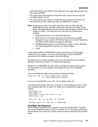v Code DISP=MOD on the SYSUT2 DD statement if the output data set exists and
has a large BLKSIZE.
v The output device type supports a large block size, but you did not code one,
and SDB=LARGE is active.
v The output device type supports a large block size, but you did not code one.
The input data set has a large block size and SDB=INPUT is active.
Note: In the last two cases, the system limits block size to a block size limit.
IEBGENER will never calculate a block size value that is too large for the
device. With fixed-blocked records, the block size limit does not have to be a
multiple of LRECL. The block size limit is the first one of these that is
available:
1. BLKSZLIM keyword on the output DD statement.
2. Block size limit in the data class, even if the data set is not SMS
managed. You can code the DATACLAS keyword on the DD statement or
the system’s ACS routines can assign a data class.
3. TAPEBLKSZLM keyword in the DEVSUPxx member of SYS1.PARMLIB.
The system programmer sets this as a system default.
4. 32760.
Using multiple buffers for IEBGENER increases the amount of virtual storage
needed to run the program. You may need to change, or add, the REGION
parameter for the additional storage to avoid 80A abends.
The default for the number of buffers is five. You can override this by specifying
BUFNO or NCP on the SYSUT1 or SYSUT2 DD statement.
Before you run IEBGENER you may need to calculate the region size (in virtual
storage) needed to run the program, then specify this value in the REGION
parameter.
You can calculate the region size by using the following formula:
region size = 50K + (2 + SYSUT1 BUFNO)*(SYSUT1 BLKSIZE) +
(2 + SYSUT2 BUFNO)*(SYSUT2 BLKSIZE)
If you do not use BUFNO in your JCL, use the default value of 5.
The following information, taken from “Example 5: Produce Blocked Copy on Tape
from Unblocked Disk File” on page 129, shows how to calculate the region size
needed:
SYSUT1 BUFNO = 20
SYSUT1 BLKSIZE = 2K
SYSUT2 BUFNO = Not specified, default is used
SYSUT2 BLKSIZE = 32K
region size = 50K + (2 + 20)*(2K) + (2 + 5)*(32K)
Therefore, region size = 318K (that is, REGION=318K).
SYSPRINT DD Statement
The SYSPRINT DD statement is required for each use of IEBGENER. The block
size for the SYSPRINT data set must be a multiple of 121. Any blocking factor can
be specified for this record size, but the maximum value for the block size is 32670
bytes.
IEBGENER
Chapter 6. IEBGENER (Sequential Copy/Generate Data Set) Program 117
|
|
|
|
|
|
|
|
|
|
|
|
|
|
|
|
|
|
|
 