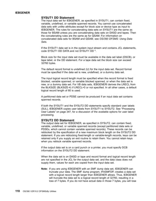 SYSUT1 DD Statement
The input data set for IEBGENER, as specified in SYSUT1, can contain fixed,
variable, undefined, or variable spanned records. You cannot use concatenated
data sets with unlike attributes except for block size or device type as input to
IEBGENER. The rules for concatenating data sets on SYSUT1 are the same as
those for BSAM unless you are concatenating data sets on DASD and tapes. Then
the concatenating rules are the same as for QSAM. For information on
concatenated data sets for BSAM and QSAM, see OS/390 DFSMS: Using Data
Sets.
If the SYSUT1 data set is in the system input stream and contains JCL statements,
code SYSUT1 DD DATA and not SYSUT1 DD *.
Block size for the input data set must be available in the data set label (DSCB), or
tape label, or the DD statement. For a tape data set the block size can exceed
32760 bytes.
The default record format is undefined (U) for the input data set. Record format
must be specified if the data set is new, undefined, or a dummy data set.
The input logical record length must be specified when the record format is fixed
blocked, variable spanned, or variable blocked spanned, or when the data set is
new, or a dummy data set. For VB data sets, IEBGENERl derives the LRECL from
the BLKSIZE (BLKSIZE-4) if LRECL=0 or not specified. In all other cases, a default
logical record length of 80 is used.
A partitioned data set or PDSE cannot be produced if an input data set contains
spanned records.
If both the SYSUT1 and the SYSUT2 DD statements specify standard user labels
(SUL), IEBGENER copies user labels from SYSUT1 to SYSUT2. See “Processing
User Labels” on page 347, for a discussion of the available options for user label
processing.
SYSUT2 DD Statement
The output data set for IEBGENER, as specified in SYSUT2, can contain fixed,
variable, undefined, or variable spanned records (except partitioned data sets or
PDSEs, which cannot contain variable spanned records). These records can be
reblocked by the specification of a new maximum block length on the SYSUT2 DD
statement. If you are reblocking fixed-length or variable-length records, keys can be
retained only if you supply an exit routine to retain them. You cannot retain keys
when you reblock variable spanned records.
If the output data set is on a card punch or a printer, you must specify DCB
information on the SYSUT2 DD statement.
When the data set is on DASD or tape and record format and logical record length
are not specified in the JCL for the output data set, and the data class does not
supply them, values for each are copied from the input data set.
Note: If you are using IEBGENER with an SMF dump data set, IEBGENER can
truncate your data. The SMF dump program, IFASMFDP, creates a data set
with a logical record length larger than IEBGENER allows. Thus, IEBGENER
will truncate the data set to a logical record length of 32760, resulting in a
loss of 7 bytes. If you do not have actual data in those 7 bytes, you will lose
IEBGENER
118 OS/390 V2R10.0 DFSMSdfp Utilities
 