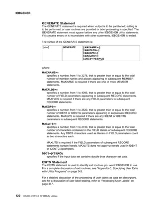 GENERATE Statement
The GENERATE statement is required when: output is to be partitioned; editing is
to be performed; or user routines are provided or label processing is specified. The
GENERATE statement must appear before any other IEBGENER utility statements.
If it contains errors or is inconsistent with other statements, IEBGENER is ended.
The syntax of the GENERATE statement is:
[label] GENERATE [,MAXNAME=n]
[,MAXFLDS=n]
[,MAXGPS=n]
[,MAXLITS=n]
[,DBCS={YES|NO}]
where:
MAXNAME=n
specifies a number, from 1 to 3276, that is greater than or equal to the total
number of member names and aliases appearing in subsequent MEMBER
statements. MAXNAME is required if there are one or more MEMBER
statements.
MAXFLDS=n
specifies a number, from 1 to 4095, that is greater than or equal to the total
number of FIELD parameters appearing in subsequent RECORD statements.
MAXFLDS is required if there are any FIELD parameters in subsequent
RECORD statements.
MAXGPS=n
specifies a number, from 1 to 2520, that is greater than or equal to the total
number of IDENT or IDENTG parameters appearing in subsequent RECORD
statements. MAXGPS is required if there are any IDENT or IDENTG
parameters in subsequent RECORD statements.
MAXLITS=n
specifies a number, from 1 to 2730, that is greater than or equal to the total
number of characters contained in the FIELD literals of subsequent RECORD
statements. Any DBCS characters used as literals on FIELD parameters count
as two characters each.
MAXLITS is required if the FIELD parameters of subsequent RECORD
statements contain literals. MAXLITS does not apply to literals used in IDENT
or IDENTG parameters.
DBCS={YES|NO}
specifies if the input data set contains double-byte character set data.
EXITS Statement
The EXITS statement is used to identify exit routines you want IEBGENER to use.
For a complete discussion of exit routines, see “Appendix C. Specifying User Exits
with Utility Programs” on page 343.
For a detailed discussion of the processing of user labels as data set descriptors,
and for a discussion of user label totaling, refer to “Processing User Labels” on
page 347.
IEBGENER
120 OS/390 V2R10.0 DFSMSdfp Utilities
 