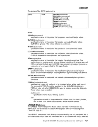The syntax of the EXITS statement is:
[label] EXITS [INHDR=routinename]
[,OUTHDR=routinename]
[,INTLR=routinename]
[,OUTTLR=routinename]
[,KEY=routinename]
[,DATA=routinename]
[,IOERROR=routinename]
[,TOTAL=(routinename,size)]
where:
INHDR=routinename
specifies the name of the routine that processes user input header labels.
OUTHDR=routinename
specifies the name of the routine that creates user output header labels.
OUTHDR is ignored if the output data set is partitioned.
INTLR=routinename
specifies the name of the routine that processes user input trailer labels.
OUTTLR=routinename
specifies the name of the routine that processes user output trailer labels.
OUTTLR is ignored if the output data set is partitioned.
KEY=routinename
specifies the name of the routine that creates the output record key. This
routine does not receive control when a data set consisting of variable spanned
(VS) or variable blocked spanned (VBS) type records is processed because no
processing of keys is permitted for this type of data.
DATA=routinename
specifies the name of the routine that modifies the physical record (logical
record for variable blocked type records) before it is processed by IEBGENER.
IOERROR=routinename
specifies the name of the routine that handles permanent input/output error
conditions.
TOTAL=(routinename,size)
specifies that a user exit routine is to be provided before writing each record.
The keyword OPTCD=T must be specified for the SYSUT2 DD statement.
TOTAL is valid only when IEBGENER is used to process sequential data sets.
These values must be coded:
routinename
specifies the name of your totaling routine.
size
specifies the number of bytes needed to contain totals, counters, pointers,
and so forth. Size should be coded as a whole decimal number.
LABELS Statement
The LABELS statement specifies if user labels are to be treated as data by
IEBGENER. For a detailed discussion of this option, refer to “Processing User
Labels” on page 347.
The LABELS statement is used when you want to specify that: no user labels are to
be copied to the output data set; user labels are to be copied to the output data set
IEBGENER
Chapter 6. IEBGENER (Sequential Copy/Generate Data Set) Program 121
 