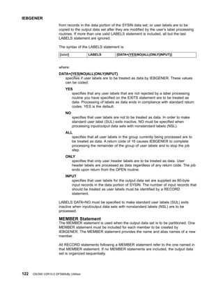 from records in the data portion of the SYSIN data set; or user labels are to be
copied to the output data set after they are modified by the user’s label processing
routines. If more than one valid LABELS statement is included, all but the last
LABELS statement are ignored.
The syntax of the LABELS statement is:
[label] LABELS [DATA={YES|NO|ALL|ONLY|INPUT}]
where:
DATA={YES|NO|ALL|ONLY|INPUT}
specifies if user labels are to be treated as data by IEBGENER. These values
can be coded:
YES
specifies that any user labels that are not rejected by a label processing
routine you have specified on the EXITS statement are to be treated as
data. Processing of labels as data ends in compliance with standard return
codes. YES is the default.
NO
specifies that user labels are not to be treated as data. In order to make
standard user label (SUL) exits inactive, NO must be specified when
processing input/output data sets with nonstandard labels (NSL).
ALL
specifies that all user labels in the group currently being processed are to
be treated as data. A return code of 16 causes IEBGENER to complete
processing the remainder of the group of user labels and to stop the job
step.
ONLY
specifies that only user header labels are to be treated as data. User
header labels are processed as data regardless of any return code. The job
ends upon return from the OPEN routine.
INPUT
specifies that user labels for the output data set are supplied as 80-byte
input records in the data portion of SYSIN. The number of input records that
should be treated as user labels must be identified by a RECORD
statement.
LABELS DATA=NO must be specified to make standard user labels (SUL) exits
inactive when input/output data sets with nonstandard labels (NSL) are to be
processed.
MEMBER Statement
The MEMBER statement is used when the output data set is to be partitioned. One
MEMBER statement must be included for each member to be created by
IEBGENER. The MEMBER statement provides the name and alias names of a new
member.
All RECORD statements following a MEMBER statement refer to the one named in
that MEMBER statement. If no MEMBER statements are included, the output data
set is organized sequentially.
IEBGENER
122 OS/390 V2R10.0 DFSMSdfp Utilities
 