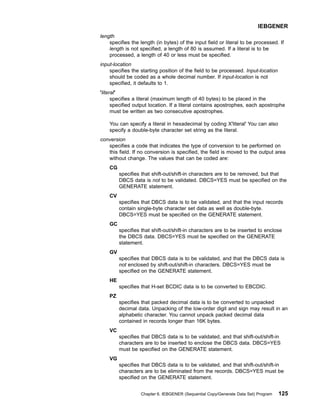 length
specifies the length (in bytes) of the input field or literal to be processed. If
length is not specified, a length of 80 is assumed. If a literal is to be
processed, a length of 40 or less must be specified.
input-location
specifies the starting position of the field to be processed. Input-location
should be coded as a whole decimal number. If input-location is not
specified, it defaults to 1.
'literal'
specifies a literal (maximum length of 40 bytes) to be placed in the
specified output location. If a literal contains apostrophes, each apostrophe
must be written as two consecutive apostrophes.
You can specify a literal in hexadecimal by coding X'literal' You can also
specify a double-byte character set string as the literal.
conversion
specifies a code that indicates the type of conversion to be performed on
this field. If no conversion is specified, the field is moved to the output area
without change. The values that can be coded are:
CG
specifies that shift-out/shift-in characters are to be removed, but that
DBCS data is not to be validated. DBCS=YES must be specified on the
GENERATE statement.
CV
specifies that DBCS data is to be validated, and that the input records
contain single-byte character set data as well as double-byte.
DBCS=YES must be specified on the GENERATE statement.
GC
specifies that shift-out/shift-in characters are to be inserted to enclose
the DBCS data. DBCS=YES must be specified on the GENERATE
statement.
GV
specifies that DBCS data is to be validated, and that the DBCS data is
not enclosed by shift-out/shift-in characters. DBCS=YES must be
specified on the GENERATE statement.
HE
specifies that H-set BCDIC data is to be converted to EBCDIC.
PZ
specifies that packed decimal data is to be converted to unpacked
decimal data. Unpacking of the low-order digit and sign may result in an
alphabetic character. You cannot unpack packed decimal data
contained in records longer than 16K bytes.
VC
specifies that DBCS data is to be validated, and that shift-out/shift-in
characters are to be inserted to enclose the DBCS data. DBCS=YES
must be specified on the GENERATE statement.
VG
specifies that DBCS data is to be validated, and that shift-out/shift-in
characters are to be eliminated from the records. DBCS=YES must be
specified on the GENERATE statement.
IEBGENER
Chapter 6. IEBGENER (Sequential Copy/Generate Data Set) Program 125
 