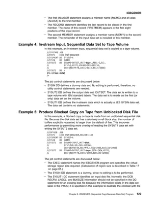 v The first MEMBER statement assigns a member name (MEMX) and an alias
(ALIASX) to the first member.
v The RECORD statement identifies the last record to be placed in the first
member. The name of this record (FIRSTMEM) appears in the first eight
positions of the input record.
v The second MEMBER statement assigns a member name (MEMY) to the second
member. The remainder of the input data set is included in this member.
Example 4: In-stream Input, Sequential Data Set to Tape Volume
In this example, an in-stream input, sequential data set is copied to a tape volume.
//CDTOTAPE JOB ...
//STEP1 EXEC PGM=IEBGENER
//SYSPRINT DD SYSOUT=A
//SYSIN DD DUMMY
//SYSUT2 DD DSNAME=OUTSET,UNIT=tape,LABEL=(,SL),
// DISP=(,KEEP),VOLUME=SER=001234,
// DCB=(RECFM=FB,LRECL=80,BLKSIZE=2000)
//SYSUT1 DD *
(in-stream data)
/*
The job control statements are discussed below:
v SYSIN DD defines a dummy data set. No editing is performed; therefore, no
utility control statements are needed.
v SYSUT2 DD defines the output data set, OUTSET. The data set is written to a
tape volume with IBM standard labels. The data set is to reside as the first (or
only) data set on the volume.
v SYSUT1 DD defines the in-stream data which is actually a JES SYSIN data set.
The data set contains no statements.
Example 5: Produce Blocked Copy on Tape from Unblocked Disk File
In this example, a blocked copy on tape is made from an unblocked sequential disk
file. Because the disk data set has a relatively small block size, the number of
buffers explicitly requested is larger than the default of five. This improves
performance by permitting more overlap of reading the SYSUT1 data set with
writing the SYSUT2 data set.
//COPYJOB JOB
//STEP1 EXEC PGM=IEBGENER,REGION=318K
//SYSPRINT DD SYSOUT=A
//SYSIN DD DUMMY
//SYSUT1 DD DSNAME=INPUT,UNIT=disk,
// DISP=OLD,VOL=SER=X13380,
// DCB=(BUFNO=20,RECFM=F,LRECL=2000,BLKSIZE=2000)
//SYSUT2 DD DSNAME=OUTPUT,UNIT=tape,DISP=(NEW,KEEP),
// DCB=(RECFM=FB,LRECL=2000,BLKSIZE=32000)
The job control statements are discussed below:
v The EXEC statement names the IEBGENER program and specifies the virtual
storage region size required. (Calculation of region size is described in Table 17
on page 81.)
v The SYSIN DD statement is a dummy, since no editing is to be performed.
v The SYSUT1 DD statement identifies an input disk file. Normally, the DCB
RECFM, LRECL, and BLKSIZE information should not be specified in the DD
statement for an existing disk file because the information exists in the data set
label in the VTOC; it is specified in this example to illustrate the contrast with the
IEBGENER
Chapter 6. IEBGENER (Sequential Copy/Generate Data Set) Program 129
 