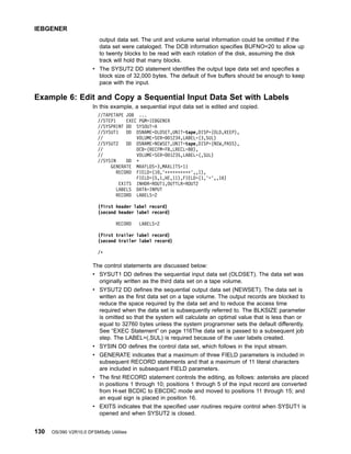 output data set. The unit and volume serial information could be omitted if the
data set were cataloged. The DCB information specifies BUFNO=20 to allow up
to twenty blocks to be read with each rotation of the disk, assuming the disk
track will hold that many blocks.
v The SYSUT2 DD statement identifies the output tape data set and specifies a
block size of 32,000 bytes. The default of five buffers should be enough to keep
pace with the input.
Example 6: Edit and Copy a Sequential Input Data Set with Labels
In this example, a sequential input data set is edited and copied.
//TAPETAPE JOB ...
//STEP1 EXEC PGM=IEBGENER
//SYSPRINT DD SYSOUT=A
//SYSUT1 DD DSNAME=OLDSET,UNIT=tape,DISP=(OLD,KEEP),
// VOLUME=SER=001234,LABEL=(3,SUL)
//SYSUT2 DD DSNAME=NEWSET,UNIT=tape,DISP=(NEW,PASS),
// DCB=(RECFM=FB,LRECL=80),
// VOLUME=SER=001235,LABEL=(,SUL)
//SYSIN DD *
GENERATE MAXFLDS=3,MAXLITS=11
RECORD FIELD=(10,'**********',,1),
FIELD=(5,1,HE,11),FIELD=(1,'=',,16)
EXITS INHDR=ROUT1,OUTTLR=ROUT2
LABELS DATA=INPUT
RECORD LABELS=2
(first header label record)
(second header label record)
RECORD LABELS=2
(first trailer label record)
(second trailer label record)
/*
The control statements are discussed below:
v SYSUT1 DD defines the sequential input data set (OLDSET). The data set was
originally written as the third data set on a tape volume.
v SYSUT2 DD defines the sequential output data set (NEWSET). The data set is
written as the first data set on a tape volume. The output records are blocked to
reduce the space required by the data set and to reduce the access time
required when the data set is subsequently referred to. The BLKSIZE parameter
is omitted so that the system will calculate an optimal value that is less than or
equal to 32760 bytes unless the system programmer sets the default differently.
See “EXEC Statement” on page 116The data set is passed to a subsequent job
step. The LABEL=(,SUL) is required because of the user labels created.
v SYSIN DD defines the control data set, which follows in the input stream.
v GENERATE indicates that a maximum of three FIELD parameters is included in
subsequent RECORD statements and that a maximum of 11 literal characters
are included in subsequent FIELD parameters.
v The first RECORD statement controls the editing, as follows: asterisks are placed
in positions 1 through 10; positions 1 through 5 of the input record are converted
from H-set BCDIC to EBCDIC mode and moved to positions 11 through 15; and
an equal sign is placed in position 16.
v EXITS indicates that the specified user routines require control when SYSUT1 is
opened and when SYSUT2 is closed.
IEBGENER
130 OS/390 V2R10.0 DFSMSdfp Utilities
 