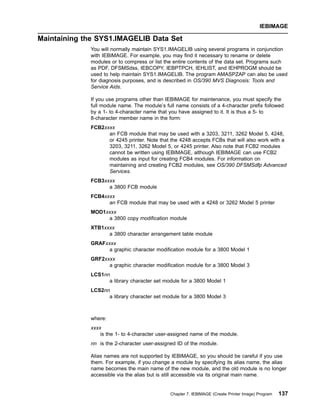 Maintaining the SYS1.IMAGELIB Data Set
You will normally maintain SYS1.IMAGELIB using several programs in conjunction
with IEBIMAGE. For example, you may find it necessary to rename or delete
modules or to compress or list the entire contents of the data set. Programs such
as PDF, DFSMSdss, IEBCOPY, IEBPTPCH, IEHLIST, and IEHPROGM should be
used to help maintain SYS1.IMAGELIB. The program AMASPZAP can also be used
for diagnosis purposes, and is described in OS/390 MVS Diagnosis: Tools and
Service Aids.
If you use programs other than IEBIMAGE for maintenance, you must specify the
full module name. The module’s full name consists of a 4-character prefix followed
by a 1- to 4-character name that you have assigned to it. It is thus a 5- to
8-character member name in the form:
FCB2xxxx
an FCB module that may be used with a 3203, 3211, 3262 Model 5, 4248,
or 4245 printer. Note that the 4248 accepts FCBs that will also work with a
3203, 3211, 3262 Model 5, or 4245 printer. Also note that FCB2 modules
cannot be written using IEBIMAGE, although IEBIMAGE can use FCB2
modules as input for creating FCB4 modules. For information on
maintaining and creating FCB2 modules, see OS/390 DFSMSdfp Advanced
Services.
FCB3xxxx
a 3800 FCB module
FCB4xxxx
an FCB module that may be used with a 4248 or 3262 Model 5 printer
MOD1xxxx
a 3800 copy modification module
XTB1xxxx
a 3800 character arrangement table module
GRAFxxxx
a graphic character modification module for a 3800 Model 1
GRF2xxxx
a graphic character modification module for a 3800 Model 3
LCS1nn
a library character set module for a 3800 Model 1
LCS2nn
a library character set module for a 3800 Model 3
where:
xxxx
is the 1- to 4-character user-assigned name of the module.
nn is the 2-character user-assigned ID of the module.
Alias names are not supported by IEBIMAGE, so you should be careful if you use
them. For example, if you change a module by specifying its alias name, the alias
name becomes the main name of the new module, and the old module is no longer
accessible via the alias but is still accessible via its original main name.
IEBIMAGE
Chapter 7. IEBIMAGE (Create Printer Image) Program 137
 