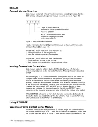 General Module Structure
Each module contains 8 bytes of header information preceding the data. For the
3800 printing subsystem, the general module header is shown in Figure 23.
Header information for the 4248 printer FCB module is shown, with the module
format, in Figure 25 on page 140.
The SETPRT macro instruction uses the name to:
v Identify the module in the image library.
v Save the name to optimize future requests.
The SETPRT macro instruction uses the length to:
v Obtain sufficient storage for the module.
v Build channel programs to load the data into the printer.
Naming Conventions for Modules
Each module placed in a library by the IEBIMAGE utility has a 4-character
system-assigned prefix as the first part of its name. These prefixes are described
on 137.
You can assign a 1- to 4-character identifier (name) to the module you create by
using the NAME control statement in the operation group you use to build the
module. If the module is a library character set, the ID assigned to it must be
exactly 2 characters. Each of those characters must be within the range 0 through
9, and A through F; the second character must represent an odd hexadecimal digit.
However, the combinations X'7F' and X'FF' are not allowed. Except for library
character set modules, this identifier is used in the JCL, the SETPRT macro
instruction, or the character arrangement table to identify the module to be loaded.
While IEBIMAGE refers only to the 1- to 4-character name or the 2-character ID
(the suffix) that is appended to the prefix, the full name must be used when using
other utilities (such as IEBPTPCH or IEHPROGM).
Using IEBIMAGE
Creating a Forms Control Buffer Module
The forms control buffer (FCB) module is of variable length and contains vertical
line spacing information (6, 8, or 12 lines per inch for the 3800 Model 1; 6 or 8 lines
per inch for the 4248; and 6, 8, 10, or 12 lines per inch for the 3800 Model 3). The
Figure 23. 3800 General Module Header
IEBIMAGE
138 OS/390 V2R10.0 DFSMSdfp Utilities
 