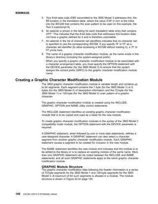 5. Your 8-bit data code X'B9' transmitted to the 3800 Model 3 addresses this, the
B9 location in the translation table, where the value X'39' in turn is the index
into the WCGM that contains the scan pattern to be used (in this example, the
Text 2 superscript 9).
6. An asterisk is shown in the listing for each translation table entry that contains
X'FF'. This indicates that the 8-bit data code that addresses this location does
not have a graphic defined for it and is therefore unprintable.
7. An asterisk in the list of character set identifiers indicates that no character set
is specified to use the corresponding WCGM. If you specify 7F or FF as a
character set identifier (to allow accessing a WCGM without loading it), a 7F or
FF prints here.
8. The name of a graphic character modification module, as the name exists in the
library’s directory (including the system-assigned prefix).
When you specify a graphic character modification module to be associated with
a character arrangement table, you must specify the OPTION statement with
the DEVICE parameter (for the 3800 Model 3) to ensure that the system
assigns the correct prefix (GRF2) to the graphic character modification module
name.
Creating a Graphic Character Modification Module
The 3800 graphic character modification module is variable length and contains up
to 64 segments. Each segment contains the 1 byte (for the 3800 Model 1) or 6
bytes (for the 3800 Model 3) of descriptive information and the 72-byte (for the
3800 Model 1) or 120-byte (for the 3800 Model 3) scan pattern of a graphic
character.
The graphic character modification module is created using the INCLUDE,
GRAPHIC, OPTION and NAME utility control statements.
The INCLUDE statement identifies an existing graphic character modification
module that is to be copied and used as a basis for the new module.
To create graphic character modification modules in the syntax of the 3800 Model 3
compatibility mode module, the OPTION statement with the DEVICE parameter is
required.
A GRAPHIC statement, when followed by one or more data statements, defines a
user-designed character. A GRAPHIC statement can also select a character
segment from another graphic character modification module. Each GRAPHIC
statement causes a segment to be created for inclusion in the new module.
The NAME statement identifies the new module and indicates that the module is to
be added to the library or is to replace an existing module of the same name. More
than one GRAPHIC statement can be coded between the INCLUDE and NAME
statements, and all such GRAPHIC statements apply to the same graphic character
modification module.
GRAPHIC Module Structure
The graphic character modification data following the header information is a series
of 73-byte segments for the 3800 Model 1 and 126-byte segments for the 3800
Model 3. A maximum of 64 such segments is allowed in a module. The module
structure is shown in Figure 34 on page 149.
IEBIMAGE
148 OS/390 V2R10.0 DFSMSdfp Utilities
 
