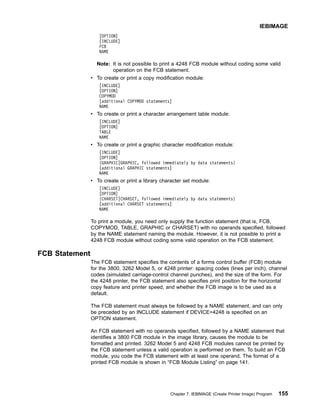 [OPTION]
[INCLUDE]
FCB
NAME
Note: It is not possible to print a 4248 FCB module without coding some valid
operation on the FCB statement.
v To create or print a copy modification module:
[INCLUDE]
[OPTION]
COPYMOD
[additional COPYMOD statements]
NAME
v To create or print a character arrangement table module:
[INCLUDE]
[OPTION]
TABLE
NAME
v To create or print a graphic character modification module:
[INCLUDE]
[OPTION]
{GRAPHIC|GRAPHIC, followed immediately by data statements}
[additional GRAPHIC statements]
NAME
v To create or print a library character set module:
[INCLUDE]
[OPTION]
{CHARSET|CHARSET, followed immediately by data statements}
[additional CHARSET statements]
NAME
To print a module, you need only supply the function statement (that is, FCB,
COPYMOD, TABLE, GRAPHIC or CHARSET) with no operands specified, followed
by the NAME statement naming the module. However, it is not possible to print a
4248 FCB module without coding some valid operation on the FCB statement.
FCB Statement
The FCB statement specifies the contents of a forms control buffer (FCB) module
for the 3800, 3262 Model 5, or 4248 printer: spacing codes (lines per inch), channel
codes (simulated carriage-control channel punches), and the size of the form. For
the 4248 printer, the FCB statement also specifies print position for the horizontal
copy feature and printer speed, and whether the FCB image is to be used as a
default.
The FCB statement must always be followed by a NAME statement, and can only
be preceded by an INCLUDE statement if DEVICE=4248 is specified on an
OPTION statement.
An FCB statement with no operands specified, followed by a NAME statement that
identifies a 3800 FCB module in the image library, causes the module to be
formatted and printed. 3262 Model 5 and 4248 FCB modules cannot be printed by
the FCB statement unless a valid operation is performed on them. To build an FCB
module, you code the FCB statement with at least one operand. The format of a
printed FCB module is shown in “FCB Module Listing” on page 141.
IEBIMAGE
Chapter 7. IEBIMAGE (Create Printer Image) Program 155
 
