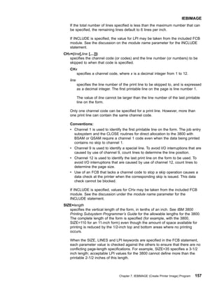 If the total number of lines specified is less than the maximum number that can
be specified, the remaining lines default to 6 lines per inch.
If INCLUDE is specified, the value for LPI may be taken from the included FCB
module. See the discussion on the module name parameter for the INCLUDE
statement.
CHx=(line[,line [,...]])
specifies the channel code (or codes) and the line number (or numbers) to be
skipped to when that code is specified.
CHx
specifies a channel code, where x is a decimal integer from 1 to 12.
line
specifies the line number of the print line to be skipped to, and is expressed
as a decimal integer. The first printable line on the page is line number 1.
The value of line cannot be larger than the line number of the last printable
line on the form.
Only one channel code can be specified for a print line. However, more than
one print line can contain the same channel code.
Conventions:
v Channel 1 is used to identify the first printable line on the form. The job entry
subsystem and the CLOSE routines for direct allocation to the 3800 with
BSAM or QSAM require a channel 1 code even when the data being printed
contains no skip to channel 1.
v Channel 9 is used to identify a special line. To avoid I/O interruptions that are
caused by use of channel 9, count lines to determine the line position.
v Channel 12 is used to identify the last print line on the form to be used. To
avoid I/O interruptions that are caused by use of channel 12, count lines to
determine the page size.
v Use of an FCB that lacks a channel code to stop a skip operation causes a
data check at the printer when the corresponding skip is issued. This data
check cannot be blocked.
If INCLUDE is specified, values for CHx may be taken from the included FCB
module. See the discussion under the module name parameter for the
INCLUDE statement.
SIZE=length
specifies the vertical length of the form, in tenths of an inch. See IBM 3800
Printing Subsystem Programmer’s Guide for the allowable lengths for the 3800.
The complete length of the form is specified (for example, with the 3800,
SIZE=110 for an 11-inch form) even though the amount of space available for
printing is reduced by the 1/2-inch top and bottom areas where no printing
occurs.
When the SIZE, LINES and LPI keywords are specified in the FCB statement,
each parameter value is checked against the others to ensure that there are no
conflicting page-length specifications. For example, SIZE=35 specifies a 3-1/2
inch length; acceptable LPI values for the 3800 cannot define more than the
printable 2-1/2 inches of this length.
IEBIMAGE
Chapter 7. IEBIMAGE (Create Printer Image) Program 157
 