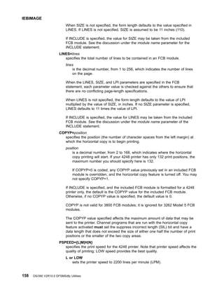 When SIZE is not specified, the form length defaults to the value specified in
LINES. If LINES is not specified, SIZE is assumed to be 11 inches (110).
If INCLUDE is specified, the value for SIZE may be taken from the included
FCB module. See the discussion under the module name parameter for the
INCLUDE statement.
LINES=lines
specifies the total number of lines to be contained in an FCB module.
lines
is the decimal number, from 1 to 256, which indicates the number of lines
on the page.
When the LINES, SIZE, and LPI parameters are specified in the FCB
statement, each parameter value is checked against the others to ensure that
there are no conflicting page-length specifications.
When LINES is not specified, the form length defaults to the value of LPI
multiplied by the value of SIZE, in inches. If no SIZE parameter is specified,
LINES defaults to 11 times the value of LPI.
If INCLUDE is specified, the value for LINES may be taken from the included
FCB module. See the discussion under the module name parameter of the
INCLUDE statement.
COPYP=position
specifies the position (the number of character spaces from the left margin) at
which the horizontal copy is to begin printing.
position
is a decimal number, from 2 to 168, which indicates where the horizontal
copy printing will start. If your 4248 printer has only 132 print positions, the
maximum number you should specify here is 132.
If COPYP=0 is coded, any COPYP value previously set in an included FCB
module is overridden, and the horizontal copy feature is turned off. You may
not specify COPYP=1.
If INCLUDE is specified, and the included FCB module is formatted for a 4248
printer only, the default is the COPYP value for the included FCB module.
Otherwise, if no COPYP value is specified, the default value is 0.
COPYP is not valid for 3800 FCB modules; it is ignored for 3262 Model 5 FCB
modules.
The COPYP value specified affects the maximum amount of data that may be
sent to the printer. Channel programs that are run with the horizontal copy
feature activated must set the suppress incorrect length (SIL) bit and have a
data length that does not exceed the size of either one half the number of print
positions or the smaller of the two copy areas.
PSPEED={L|M|H|N}
specifies the print speed for the 4248 printer. Note that printer speed affects the
quality of printing; LOW speed provides the best quality.
L or LOW
sets the printer speed to 2200 lines per minute (LPM).
IEBIMAGE
158 OS/390 V2R10.0 DFSMSdfp Utilities
 