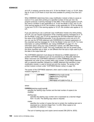 at 6 LPI, it certainly cannot be done at 8, 10 (for the Model 3 only), or 12 LPI. (Note
that at 10 and 12 LPI there is much less time available for printing a line than at 6
LPI.)
When IEBIMAGE determines that a copy modification module is likely to cause an
overrun if it is used when printing at a specified number of lines per inch, the
program produces a warning message to that effect. If the warning applies to 6 LPI,
the overrun condition is also applicable to 8, 10 (for the Model 3 only), and 12 LPI.
If the warning applies to 8 LPI, the condition is also applicable for 10 (for the Model
3 only) and 12 LPI. If the warning applies to 10 LPI, the condition also applies to 12
LPI.
If you are planning to use a particular copy modification module only while printing
at 6 LPI, you can request suppression of the unwanted warning messages for 8, 10
(for the Model 3 only), and 12 LPI by specifying the OPTION statement with 6 as
the value of the OVERRUN parameter. If you are planning to print only at 8 LPI,
you can use the OPTION statement with OVERRUN=8 to request suppression of
the unwanted warning messages for 10 (for the Model 3 only) and 12 LPI. For more
information on coding OVERRUN, see “Using OVERRUN” on page 171. For
information about using your copy modification module, see IBM 3800 Printing
Subsystem Programmer’s Guide. The copy modification text can be printed using
the same character size or style, or one different from the size or style used to print
the data in the output data set.
The COPYMOD statement must always be followed by a NAME statement or
another COPYMOD statement and can be preceded by an INCLUDE statement.
When more than one COPYMOD statement is coded, IEBIMAGE sorts the
statements into order by line number within copy number. A COPYMOD statement
with no operands specified, followed by a NAME statement that identifies a copy
modification module, is used to format and print the module. The syntax of the
printed module is shown under “COPYMOD Module Listing” on page 143.
The syntax of the COPYMOD statement, when used to create a copy modification
module’s segment, is:
[label] COPYMOD COPIES=(starting-copy[,copies])
,LINES=(starting-line[,lines])
,POS=position
,TEXT=(([d]t,'text') [,([d]t,'text') ][,...])
where:
COPIES=(starting-copy[,copies])
specifies the starting copy number and the total number of copies to be
modified.
starting-copy
specifies the starting copy number and is expressed as a decimal integer
from 1 to 255. The starting-copy value is required.
copies
specifies the number of copies that are to contain the modifying text and is
expressed as a decimal integer from 1 to 255. When copies is not
specified, the default is 1 copy.
The sum of starting-copy and copies cannot exceed 256 (255 for JES3).
IEBIMAGE
160 OS/390 V2R10.0 DFSMSdfp Utilities
 