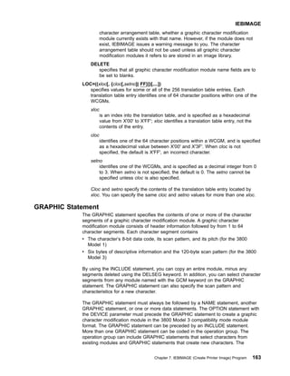 character arrangement table, whether a graphic character modification
module currently exists with that name. However, if the module does not
exist, IEBIMAGE issues a warning message to you. The character
arrangement table should not be used unless all graphic character
modification modules it refers to are stored in an image library.
DELETE
specifies that all graphic character modification module name fields are to
be set to blanks.
LOC=((xloc[, {cloc[,setno]| FF}])[,...])
specifies values for some or all of the 256 translation table entries. Each
translation table entry identifies one of 64 character positions within one of the
WCGMs.
xloc
is an index into the translation table, and is specified as a hexadecimal
value from X'00' to X'FF'; xloc identifies a translation table entry, not the
contents of the entry.
cloc
identifies one of the 64 character positions within a WCGM, and is specified
as a hexadecimal value between X'00' and X'3F'. When cloc is not
specified, the default is X'FF', an incorrect character.
setno
identifies one of the WCGMs, and is specified as a decimal integer from 0
to 3. When setno is not specified, the default is 0. The setno cannot be
specified unless cloc is also specified.
Cloc and setno specify the contents of the translation table entry located by
xloc. You can specify the same cloc and setno values for more than one xloc.
GRAPHIC Statement
The GRAPHIC statement specifies the contents of one or more of the character
segments of a graphic character modification module. A graphic character
modification module consists of header information followed by from 1 to 64
character segments. Each character segment contains
v The character’s 8-bit data code, its scan pattern, and its pitch (for the 3800
Model 1)
v Six bytes of descriptive information and the 120-byte scan pattern (for the 3800
Model 3)
By using the INCLUDE statement, you can copy an entire module, minus any
segments deleted using the DELSEG keyword. In addition, you can select character
segments from any module named with the GCM keyword on the GRAPHIC
statement. The GRAPHIC statement can also specify the scan pattern and
characteristics for a new character.
The GRAPHIC statement must always be followed by a NAME statement, another
GRAPHIC statement, or one or more data statements. The OPTION statement with
the DEVICE parameter must precede the GRAPHIC statement to create a graphic
character modification module in the 3800 Model 3 compatibility mode module
format. The GRAPHIC statement can be preceded by an INCLUDE statement.
More than one GRAPHIC statement can be coded in the operation group. The
operation group can include GRAPHIC statements that select characters from
existing modules and GRAPHIC statements that create new characters. The
IEBIMAGE
Chapter 7. IEBIMAGE (Create Printer Image) Program 163
 