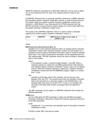GRAPHIC statement, preceded by an INCLUDE statement, can be used to delete
one or more segments from the copy of an existing module to create a new
module.
A GRAPHIC statement with no operands specified, followed by a NAME statement
that identifies a graphic character modification module, is used to format and print
the module. When you specify a graphic character modification module to be
printed for a 3800 Model 3, you must specify the OPTION statement with the
DEVICE parameter to ensure that the system assigns the correct prefix (GRF2) to
the graphic character modification module name.
The syntax of the GRAPHIC statement, when it is used to select a character
segment from another graphic character modification module, is:
[label] GRAPHIC [REF=((segno[,xloc])[,(segno[,xloc])][,...])
[,GCM=name]]
where:
REF=((segno[,xloc]) [,(segno[,xloc])] [,...])
identifies one or more character segments within an existing graphic character
modification module. Each character segment contains the scan pattern for a
character and the 6 bytes of descriptive information (used to locate its translate
table entry). The 6 bytes of descriptive information can be respecified with the
xloc subparameter. The REF parameter cannot be used to change a character’s
pitch or scan pattern.
segno
is the segment number, a decimal integer between 1 and 999. When a
character segment is copied from the IBM-supplied World Trade National
Use Graphics graphic character modification module, segno can be greater
than 64. When the character segment is copied from a graphic character
modification module built with the IEBIMAGE program, segno is a number
from 1 to 64.
xloc
specifies an 8-bit data code for the character, and can be any value
between X'00' and X'FF'. You should ensure that xloc identifies a translate
table entry that points to a character position in the WCGM (that is, the
translate table entry does not contain X'FF'). If xloc is not specified, the
character’s 8-bit data code remains unchanged when the segment is
copied.
The REF parameter can be coded in a GRAPHIC statement that includes the
ASSIGN parameter.
GCM=name
can be coded when the REF parameter is coded and identifies the graphic
character modification module that contains the character segments referred to
by the REF parameter.
name
specifies the 1- to 4-character user-specified name of the graphic character
modification module.
If GCM is coded, REF must also be coded.
IEBIMAGE
164 OS/390 V2R10.0 DFSMSdfp Utilities
 