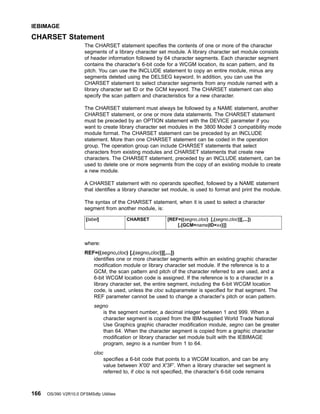 CHARSET Statement
The CHARSET statement specifies the contents of one or more of the character
segments of a library character set module. A library character set module consists
of header information followed by 64 character segments. Each character segment
contains the character’s 6-bit code for a WCGM location, its scan pattern, and its
pitch. You can use the INCLUDE statement to copy an entire module, minus any
segments deleted using the DELSEG keyword. In addition, you can use the
CHARSET statement to select character segments from any module named with a
library character set ID or the GCM keyword. The CHARSET statement can also
specify the scan pattern and characteristics for a new character.
The CHARSET statement must always be followed by a NAME statement, another
CHARSET statement, or one or more data statements. The CHARSET statement
must be preceded by an OPTION statement with the DEVICE parameter if you
want to create library character set modules in the 3800 Model 3 compatibility mode
module format. The CHARSET statement can be preceded by an INCLUDE
statement. More than one CHARSET statement can be coded in the operation
group. The operation group can include CHARSET statements that select
characters from existing modules and CHARSET statements that create new
characters. The CHARSET statement, preceded by an INCLUDE statement, can be
used to delete one or more segments from the copy of an existing module to create
a new module.
A CHARSET statement with no operands specified, followed by a NAME statement
that identifies a library character set module, is used to format and print the module.
The syntax of the CHARSET statement, when it is used to select a character
segment from another module, is:
[label] CHARSET [REF=((segno,cloc) [,(segno,cloc)][,...])
[,{GCM=name|ID=xx}]]
where:
REF=((segno,cloc) [,(segno,cloc)][,...])
identifies one or more character segments within an existing graphic character
modification module or library character set module. If the reference is to a
GCM, the scan pattern and pitch of the character referred to are used, and a
6-bit WCGM location code is assigned. If the reference is to a character in a
library character set, the entire segment, including the 6-bit WCGM location
code, is used, unless the cloc subparameter is specified for that segment. The
REF parameter cannot be used to change a character’s pitch or scan pattern.
segno
is the segment number, a decimal integer between 1 and 999. When a
character segment is copied from the IBM-supplied World Trade National
Use Graphics graphic character modification module, segno can be greater
than 64. When the character segment is copied from a graphic character
modification or library character set module built with the IEBIMAGE
program, segno is a number from 1 to 64.
cloc
specifies a 6-bit code that points to a WCGM location, and can be any
value between X'00' and X'3F'. When a library character set segment is
referred to, if cloc is not specified, the character’s 6-bit code remains
IEBIMAGE
166 OS/390 V2R10.0 DFSMSdfp Utilities
 