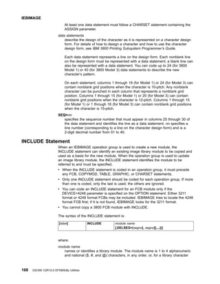 At least one data statement must follow a CHARSET statement containing the
ASSIGN parameter.
data statements
describe the design of the character as it is represented on a character design
form. For details of how to design a character and how to use the character
design form, see IBM 3800 Printing Subsystem Programmer’s Guide.
Each data statement represents a line on the design form. Each nonblank line
on the design form must be represented with a data statement; a blank line can
also be represented with a data statement. You can code up to 24 (for 3800
Model 1) or 40 (for 3800 Model 3) data statements to describe the new
character’s pattern.
On each statement, columns 1 through 18 (for Model 1) or 24 (for Model 3) can
contain nonblank grid positions when the character is 10-pitch. Any nonblank
character can be punched in each column that represents a nonblank grid
position. Columns 1 through 15 (for Model 1) or 20 (for Model 3) can contain
nonblank grid positions when the character is 12-pitch. Columns 1 through 15
(for Model 1) or 1 through 16 (for Model 3) can contain nonblank grid positions
when the character is 15-pitch.
SEQ=nn
specifies the sequence number that must appear in columns 25 through 30 of
the data statement and identifies the line as a data statement; nn specifies a
line number (corresponding to a line on the character design form) and is a
2-digit decimal number from 01 to 40.
INCLUDE Statement
When an IEBIMAGE operation group is used to create a new module, the
INCLUDE statement can identify an existing image library module to be copied and
used as a basis for the new module. When the operation group is used to update
an image library module, the INCLUDE statement identifies the module to be
referred to and must be specified.
v When the INCLUDE statement is coded in an operation group, it must precede
any FCB, COPYMOD, TABLE, GRAPHIC, or CHARSET statements.
v Only one INCLUDE statement should be coded for each operation group. If more
than one is coded, only the last is used; the others are ignored.
v You can code an INCLUDE statement for an FCB module only if the
DEVICE=4248 parameter is specified on the OPTION statement. Either 3211
format or 4248 format FCBs may be included. IEBIMAGE tries to locate the 4248
format FCB first; if it is not found, IEBIMAGE looks for the 3211 format.
v You cannot copy a 3800 FCB module with INCLUDE.
The syntax of the INCLUDE statement is:
[label] INCLUDE module name
[,DELSEG=(segno[, segno][,...])]
where:
module name
names or identifies a library module. The module name is 1 to 4 alphanumeric
and national ($, #, and @) characters, in any order, or, for a library character
IEBIMAGE
168 OS/390 V2R10.0 DFSMSdfp Utilities
 